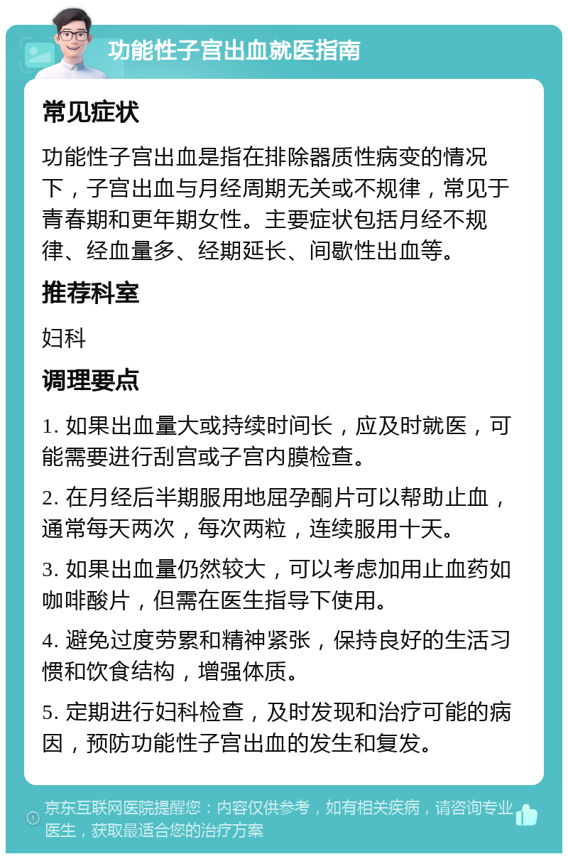 功能性子宫出血就医指南 常见症状 功能性子宫出血是指在排除器质性病变的情况下，子宫出血与月经周期无关或不规律，常见于青春期和更年期女性。主要症状包括月经不规律、经血量多、经期延长、间歇性出血等。 推荐科室 妇科 调理要点 1. 如果出血量大或持续时间长，应及时就医，可能需要进行刮宫或子宫内膜检查。 2. 在月经后半期服用地屈孕酮片可以帮助止血，通常每天两次，每次两粒，连续服用十天。 3. 如果出血量仍然较大，可以考虑加用止血药如咖啡酸片，但需在医生指导下使用。 4. 避免过度劳累和精神紧张，保持良好的生活习惯和饮食结构，增强体质。 5. 定期进行妇科检查，及时发现和治疗可能的病因，预防功能性子宫出血的发生和复发。