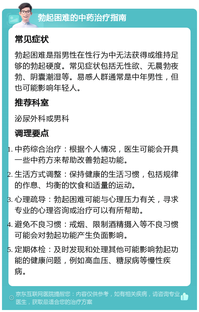 勃起困难的中药治疗指南 常见症状 勃起困难是指男性在性行为中无法获得或维持足够的勃起硬度。常见症状包括无性欲、无晨勃夜勃、阴囊潮湿等。易感人群通常是中年男性，但也可能影响年轻人。 推荐科室 泌尿外科或男科 调理要点 中药综合治疗：根据个人情况，医生可能会开具一些中药方来帮助改善勃起功能。 生活方式调整：保持健康的生活习惯，包括规律的作息、均衡的饮食和适量的运动。 心理疏导：勃起困难可能与心理压力有关，寻求专业的心理咨询或治疗可以有所帮助。 避免不良习惯：戒烟、限制酒精摄入等不良习惯可能会对勃起功能产生负面影响。 定期体检：及时发现和处理其他可能影响勃起功能的健康问题，例如高血压、糖尿病等慢性疾病。