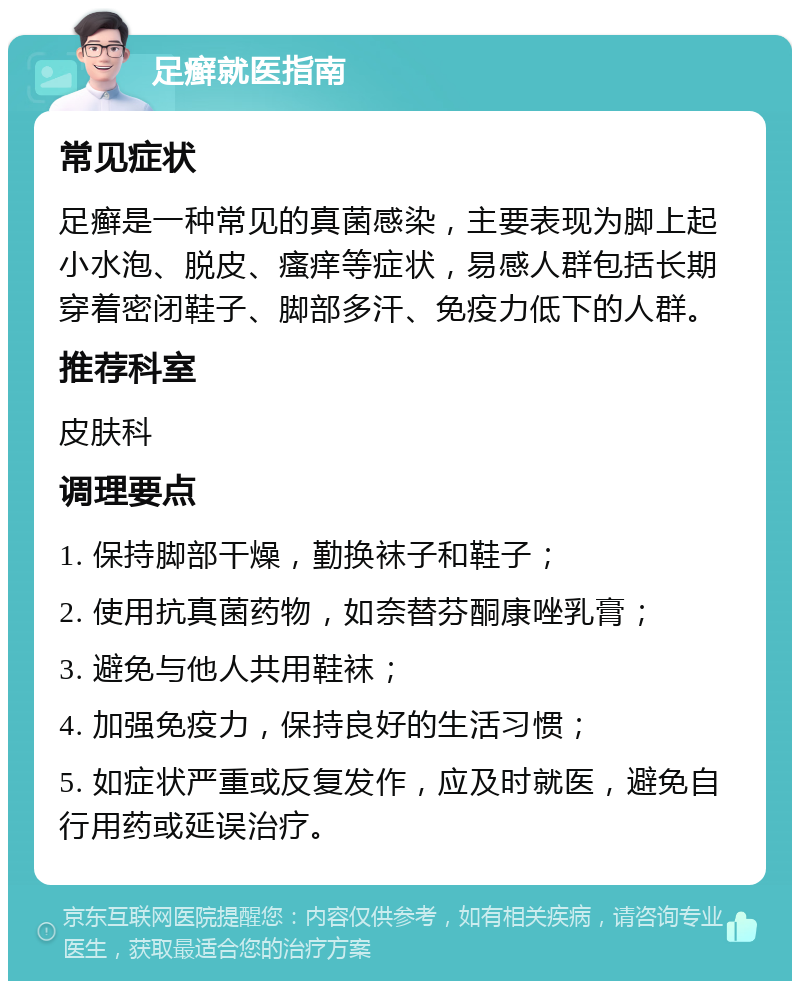 足癣就医指南 常见症状 足癣是一种常见的真菌感染，主要表现为脚上起小水泡、脱皮、瘙痒等症状，易感人群包括长期穿着密闭鞋子、脚部多汗、免疫力低下的人群。 推荐科室 皮肤科 调理要点 1. 保持脚部干燥，勤换袜子和鞋子； 2. 使用抗真菌药物，如奈替芬酮康唑乳膏； 3. 避免与他人共用鞋袜； 4. 加强免疫力，保持良好的生活习惯； 5. 如症状严重或反复发作，应及时就医，避免自行用药或延误治疗。