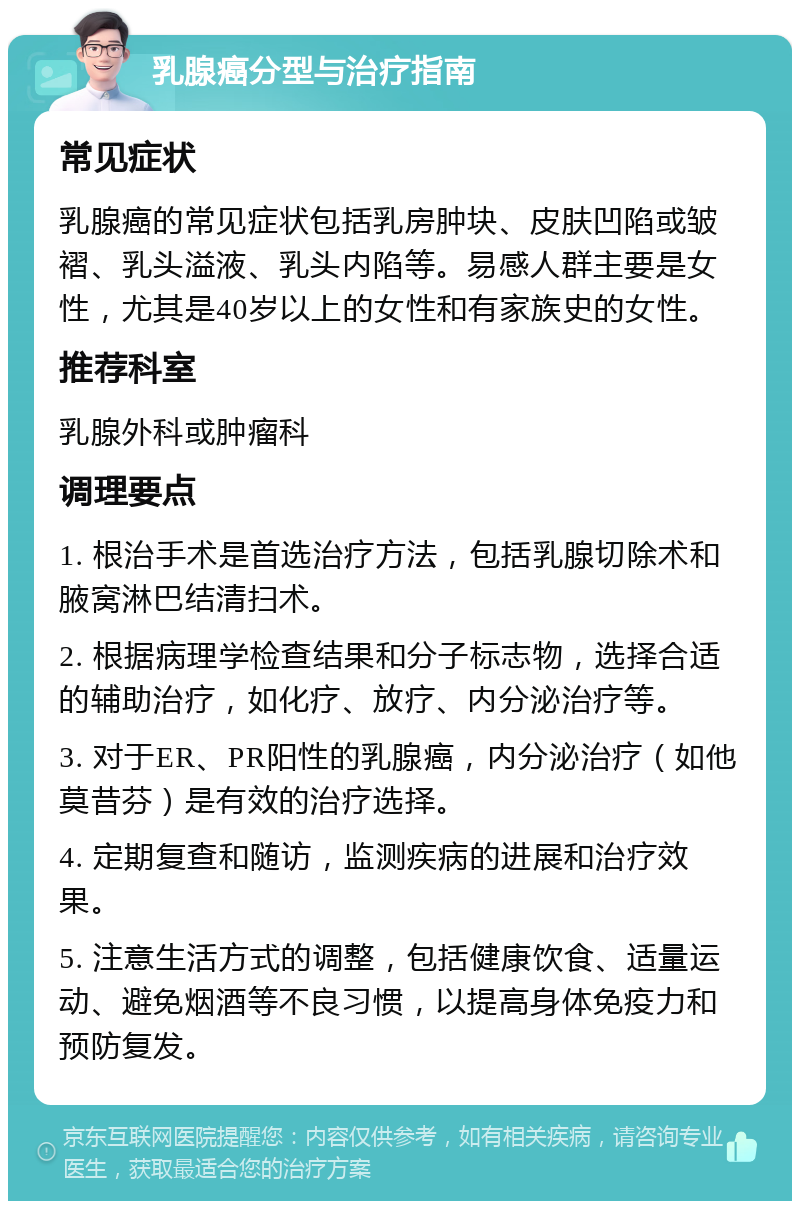 乳腺癌分型与治疗指南 常见症状 乳腺癌的常见症状包括乳房肿块、皮肤凹陷或皱褶、乳头溢液、乳头内陷等。易感人群主要是女性，尤其是40岁以上的女性和有家族史的女性。 推荐科室 乳腺外科或肿瘤科 调理要点 1. 根治手术是首选治疗方法，包括乳腺切除术和腋窝淋巴结清扫术。 2. 根据病理学检查结果和分子标志物，选择合适的辅助治疗，如化疗、放疗、内分泌治疗等。 3. 对于ER、PR阳性的乳腺癌，内分泌治疗（如他莫昔芬）是有效的治疗选择。 4. 定期复查和随访，监测疾病的进展和治疗效果。 5. 注意生活方式的调整，包括健康饮食、适量运动、避免烟酒等不良习惯，以提高身体免疫力和预防复发。