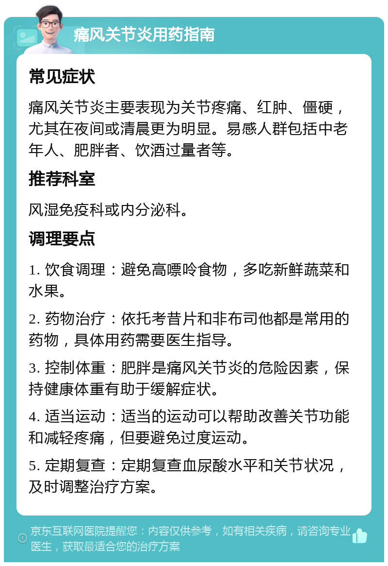 痛风关节炎用药指南 常见症状 痛风关节炎主要表现为关节疼痛、红肿、僵硬，尤其在夜间或清晨更为明显。易感人群包括中老年人、肥胖者、饮酒过量者等。 推荐科室 风湿免疫科或内分泌科。 调理要点 1. 饮食调理：避免高嘌呤食物，多吃新鲜蔬菜和水果。 2. 药物治疗：依托考昔片和非布司他都是常用的药物，具体用药需要医生指导。 3. 控制体重：肥胖是痛风关节炎的危险因素，保持健康体重有助于缓解症状。 4. 适当运动：适当的运动可以帮助改善关节功能和减轻疼痛，但要避免过度运动。 5. 定期复查：定期复查血尿酸水平和关节状况，及时调整治疗方案。