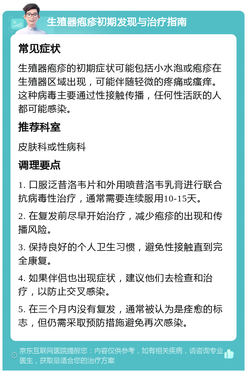 生殖器疱疹初期发现与治疗指南 常见症状 生殖器疱疹的初期症状可能包括小水泡或疱疹在生殖器区域出现，可能伴随轻微的疼痛或瘙痒。这种病毒主要通过性接触传播，任何性活跃的人都可能感染。 推荐科室 皮肤科或性病科 调理要点 1. 口服泛昔洛韦片和外用喷昔洛韦乳膏进行联合抗病毒性治疗，通常需要连续服用10-15天。 2. 在复发前尽早开始治疗，减少疱疹的出现和传播风险。 3. 保持良好的个人卫生习惯，避免性接触直到完全康复。 4. 如果伴侣也出现症状，建议他们去检查和治疗，以防止交叉感染。 5. 在三个月内没有复发，通常被认为是痊愈的标志，但仍需采取预防措施避免再次感染。