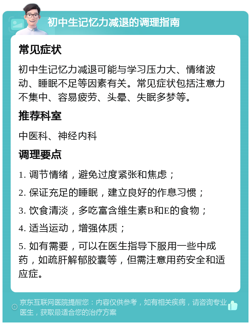 初中生记忆力减退的调理指南 常见症状 初中生记忆力减退可能与学习压力大、情绪波动、睡眠不足等因素有关。常见症状包括注意力不集中、容易疲劳、头晕、失眠多梦等。 推荐科室 中医科、神经内科 调理要点 1. 调节情绪，避免过度紧张和焦虑； 2. 保证充足的睡眠，建立良好的作息习惯； 3. 饮食清淡，多吃富含维生素B和E的食物； 4. 适当运动，增强体质； 5. 如有需要，可以在医生指导下服用一些中成药，如疏肝解郁胶囊等，但需注意用药安全和适应症。