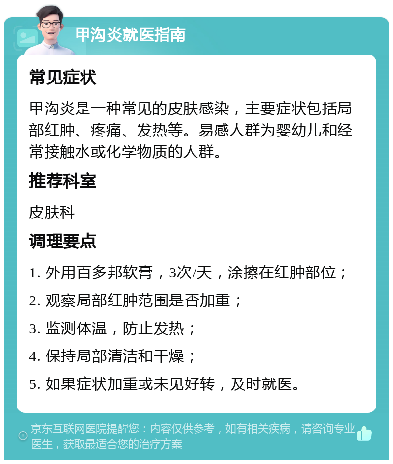 甲沟炎就医指南 常见症状 甲沟炎是一种常见的皮肤感染，主要症状包括局部红肿、疼痛、发热等。易感人群为婴幼儿和经常接触水或化学物质的人群。 推荐科室 皮肤科 调理要点 1. 外用百多邦软膏，3次/天，涂擦在红肿部位； 2. 观察局部红肿范围是否加重； 3. 监测体温，防止发热； 4. 保持局部清洁和干燥； 5. 如果症状加重或未见好转，及时就医。