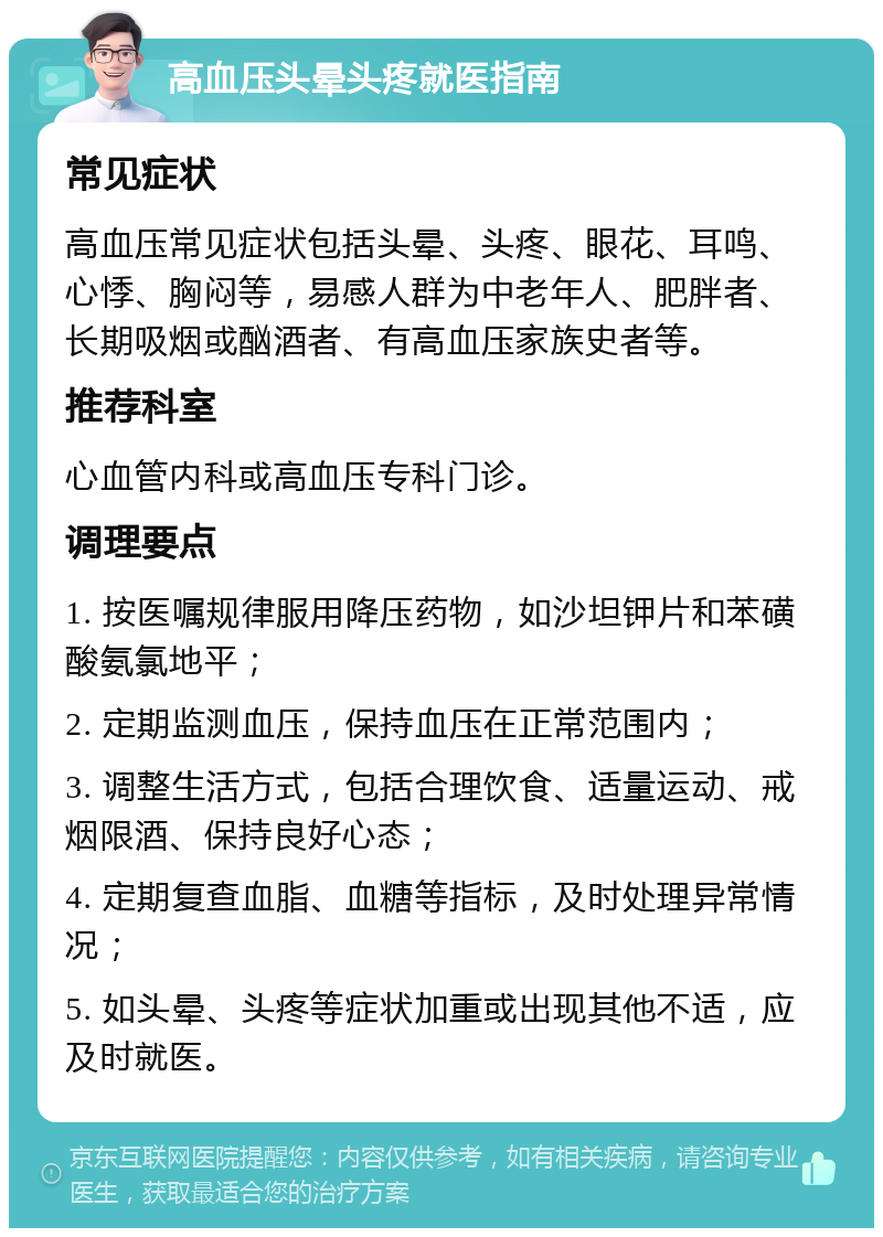 高血压头晕头疼就医指南 常见症状 高血压常见症状包括头晕、头疼、眼花、耳鸣、心悸、胸闷等，易感人群为中老年人、肥胖者、长期吸烟或酗酒者、有高血压家族史者等。 推荐科室 心血管内科或高血压专科门诊。 调理要点 1. 按医嘱规律服用降压药物，如沙坦钾片和苯磺酸氨氯地平； 2. 定期监测血压，保持血压在正常范围内； 3. 调整生活方式，包括合理饮食、适量运动、戒烟限酒、保持良好心态； 4. 定期复查血脂、血糖等指标，及时处理异常情况； 5. 如头晕、头疼等症状加重或出现其他不适，应及时就医。