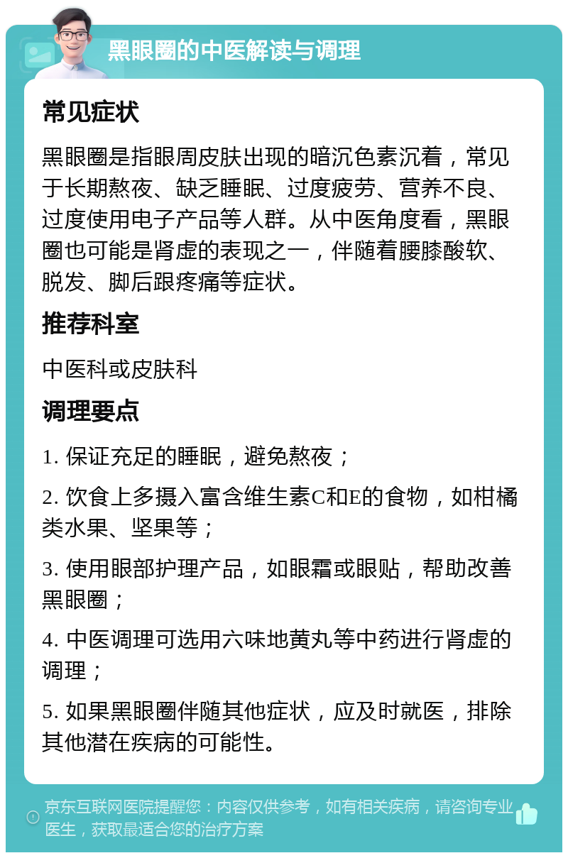 黑眼圈的中医解读与调理 常见症状 黑眼圈是指眼周皮肤出现的暗沉色素沉着，常见于长期熬夜、缺乏睡眠、过度疲劳、营养不良、过度使用电子产品等人群。从中医角度看，黑眼圈也可能是肾虚的表现之一，伴随着腰膝酸软、脱发、脚后跟疼痛等症状。 推荐科室 中医科或皮肤科 调理要点 1. 保证充足的睡眠，避免熬夜； 2. 饮食上多摄入富含维生素C和E的食物，如柑橘类水果、坚果等； 3. 使用眼部护理产品，如眼霜或眼贴，帮助改善黑眼圈； 4. 中医调理可选用六味地黄丸等中药进行肾虚的调理； 5. 如果黑眼圈伴随其他症状，应及时就医，排除其他潜在疾病的可能性。