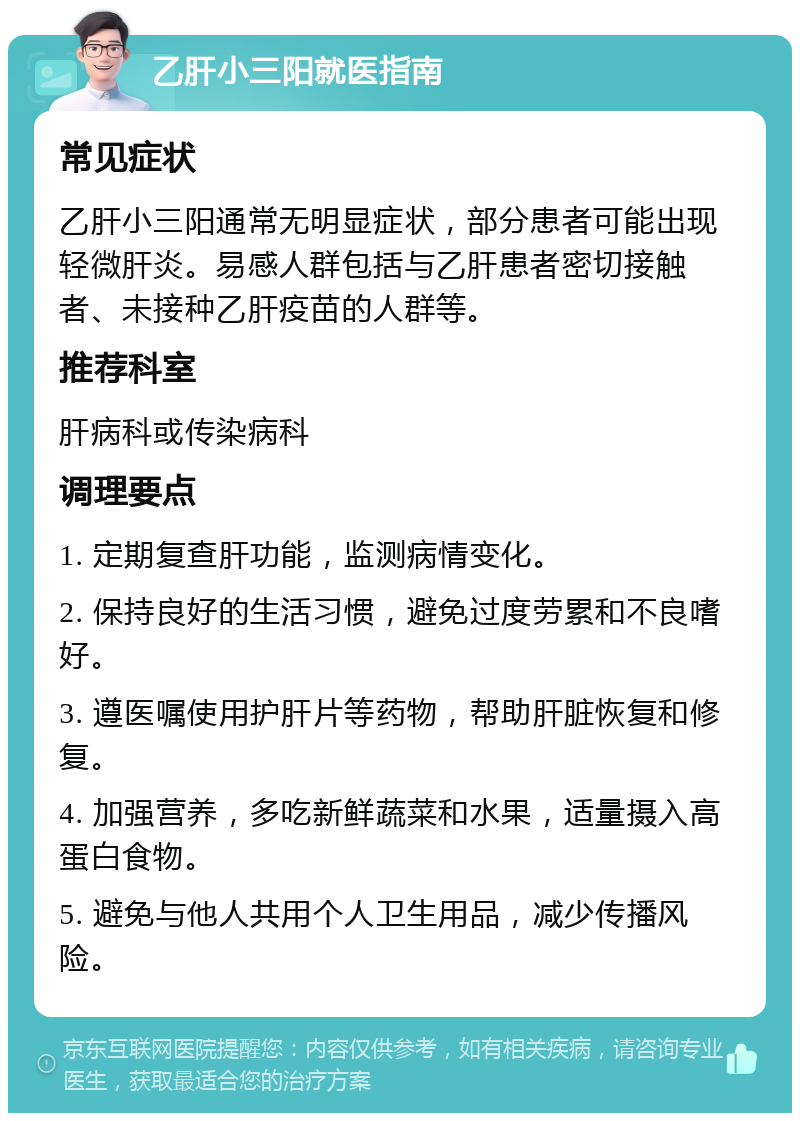 乙肝小三阳就医指南 常见症状 乙肝小三阳通常无明显症状，部分患者可能出现轻微肝炎。易感人群包括与乙肝患者密切接触者、未接种乙肝疫苗的人群等。 推荐科室 肝病科或传染病科 调理要点 1. 定期复查肝功能，监测病情变化。 2. 保持良好的生活习惯，避免过度劳累和不良嗜好。 3. 遵医嘱使用护肝片等药物，帮助肝脏恢复和修复。 4. 加强营养，多吃新鲜蔬菜和水果，适量摄入高蛋白食物。 5. 避免与他人共用个人卫生用品，减少传播风险。