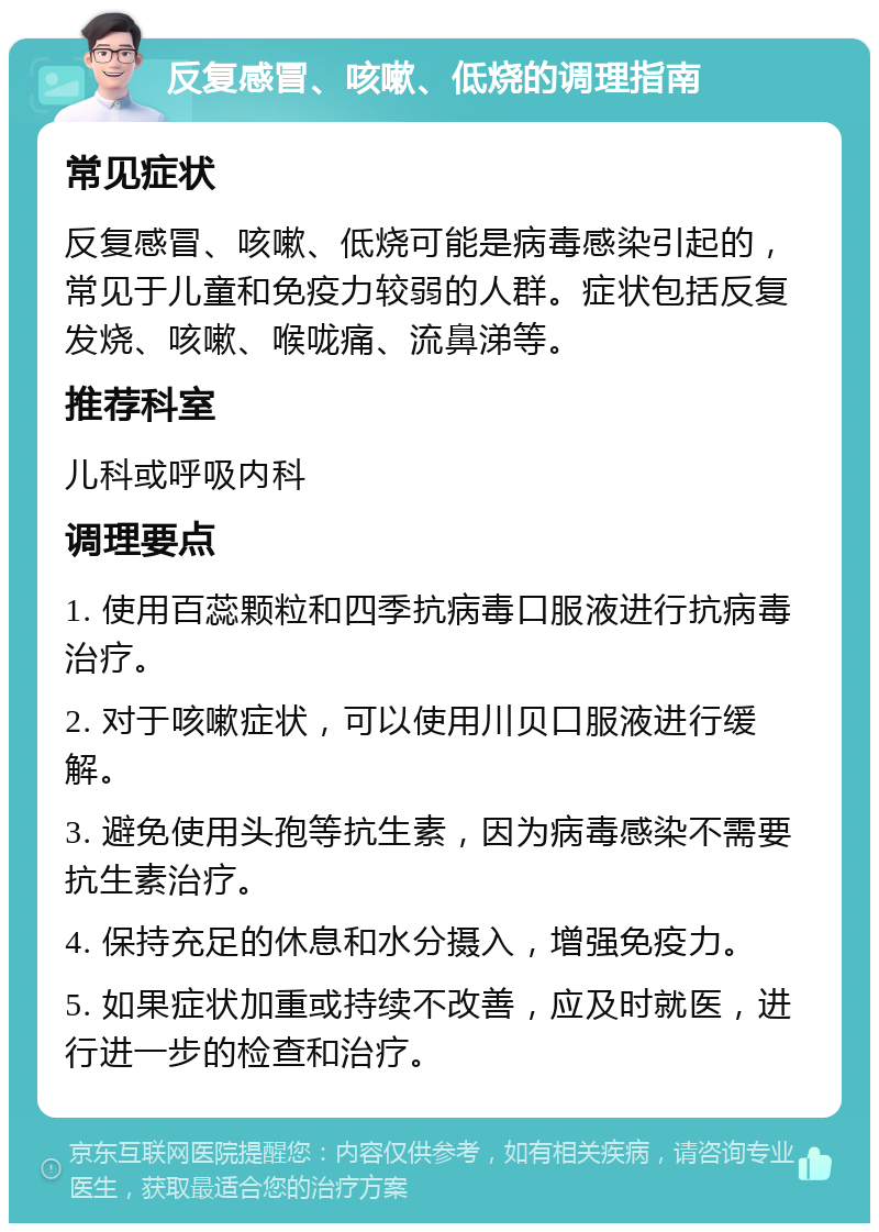 反复感冒、咳嗽、低烧的调理指南 常见症状 反复感冒、咳嗽、低烧可能是病毒感染引起的，常见于儿童和免疫力较弱的人群。症状包括反复发烧、咳嗽、喉咙痛、流鼻涕等。 推荐科室 儿科或呼吸内科 调理要点 1. 使用百蕊颗粒和四季抗病毒口服液进行抗病毒治疗。 2. 对于咳嗽症状，可以使用川贝口服液进行缓解。 3. 避免使用头孢等抗生素，因为病毒感染不需要抗生素治疗。 4. 保持充足的休息和水分摄入，增强免疫力。 5. 如果症状加重或持续不改善，应及时就医，进行进一步的检查和治疗。