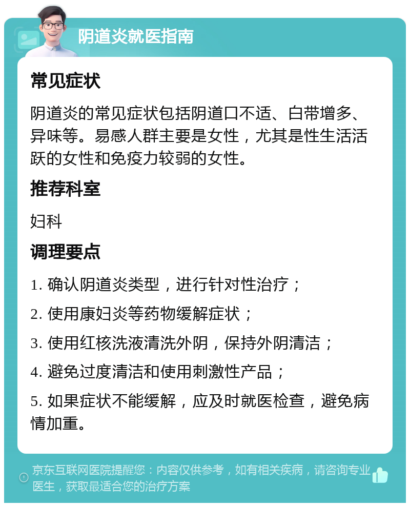 阴道炎就医指南 常见症状 阴道炎的常见症状包括阴道口不适、白带增多、异味等。易感人群主要是女性，尤其是性生活活跃的女性和免疫力较弱的女性。 推荐科室 妇科 调理要点 1. 确认阴道炎类型，进行针对性治疗； 2. 使用康妇炎等药物缓解症状； 3. 使用红核洗液清洗外阴，保持外阴清洁； 4. 避免过度清洁和使用刺激性产品； 5. 如果症状不能缓解，应及时就医检查，避免病情加重。