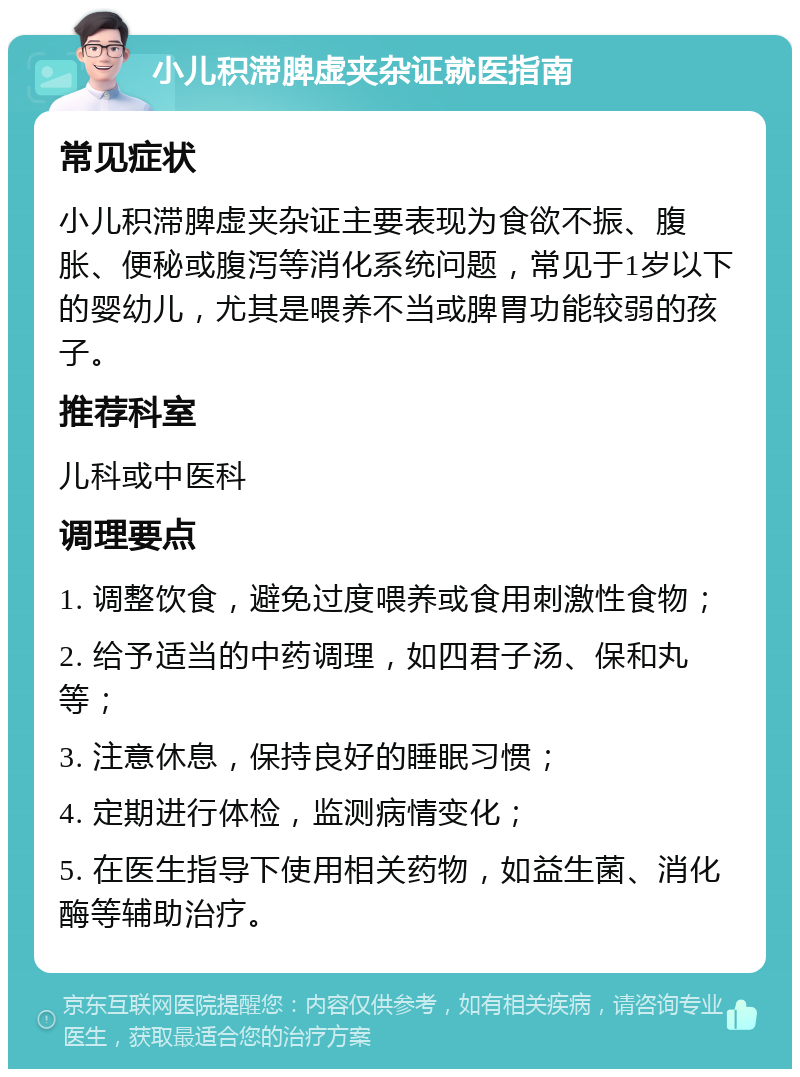 小儿积滞脾虚夹杂证就医指南 常见症状 小儿积滞脾虚夹杂证主要表现为食欲不振、腹胀、便秘或腹泻等消化系统问题，常见于1岁以下的婴幼儿，尤其是喂养不当或脾胃功能较弱的孩子。 推荐科室 儿科或中医科 调理要点 1. 调整饮食，避免过度喂养或食用刺激性食物； 2. 给予适当的中药调理，如四君子汤、保和丸等； 3. 注意休息，保持良好的睡眠习惯； 4. 定期进行体检，监测病情变化； 5. 在医生指导下使用相关药物，如益生菌、消化酶等辅助治疗。