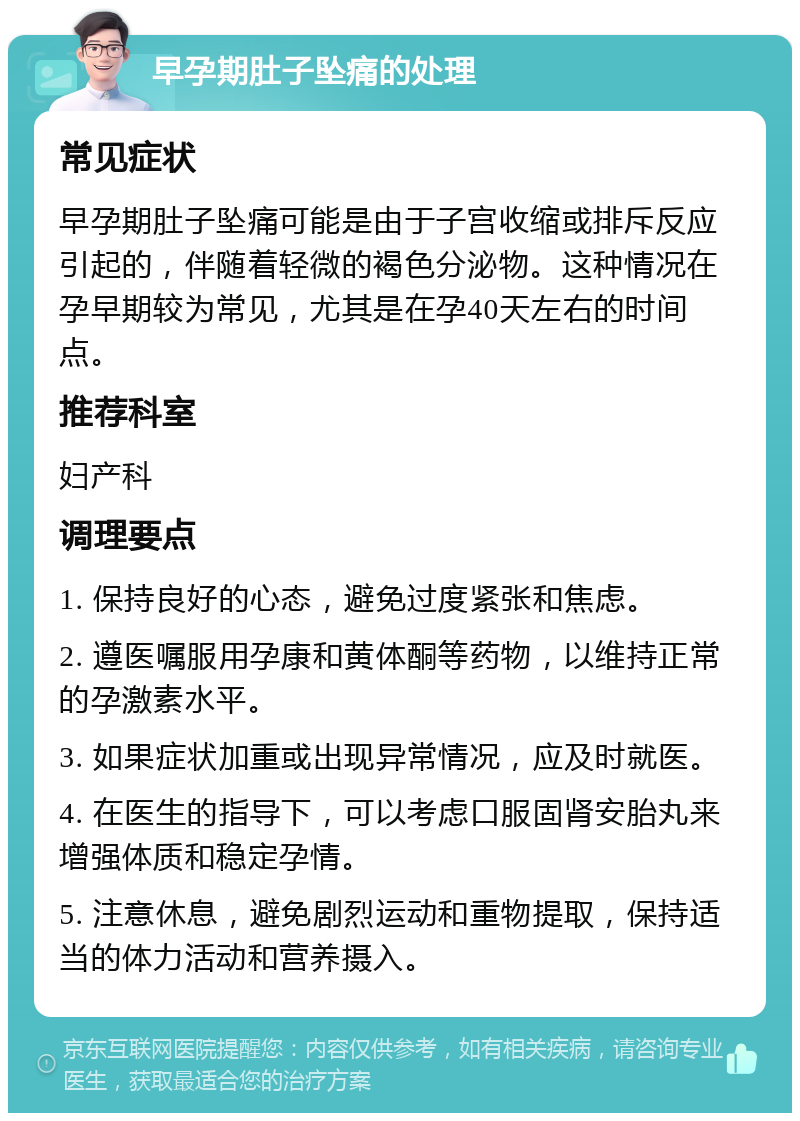 早孕期肚子坠痛的处理 常见症状 早孕期肚子坠痛可能是由于子宫收缩或排斥反应引起的，伴随着轻微的褐色分泌物。这种情况在孕早期较为常见，尤其是在孕40天左右的时间点。 推荐科室 妇产科 调理要点 1. 保持良好的心态，避免过度紧张和焦虑。 2. 遵医嘱服用孕康和黄体酮等药物，以维持正常的孕激素水平。 3. 如果症状加重或出现异常情况，应及时就医。 4. 在医生的指导下，可以考虑口服固肾安胎丸来增强体质和稳定孕情。 5. 注意休息，避免剧烈运动和重物提取，保持适当的体力活动和营养摄入。