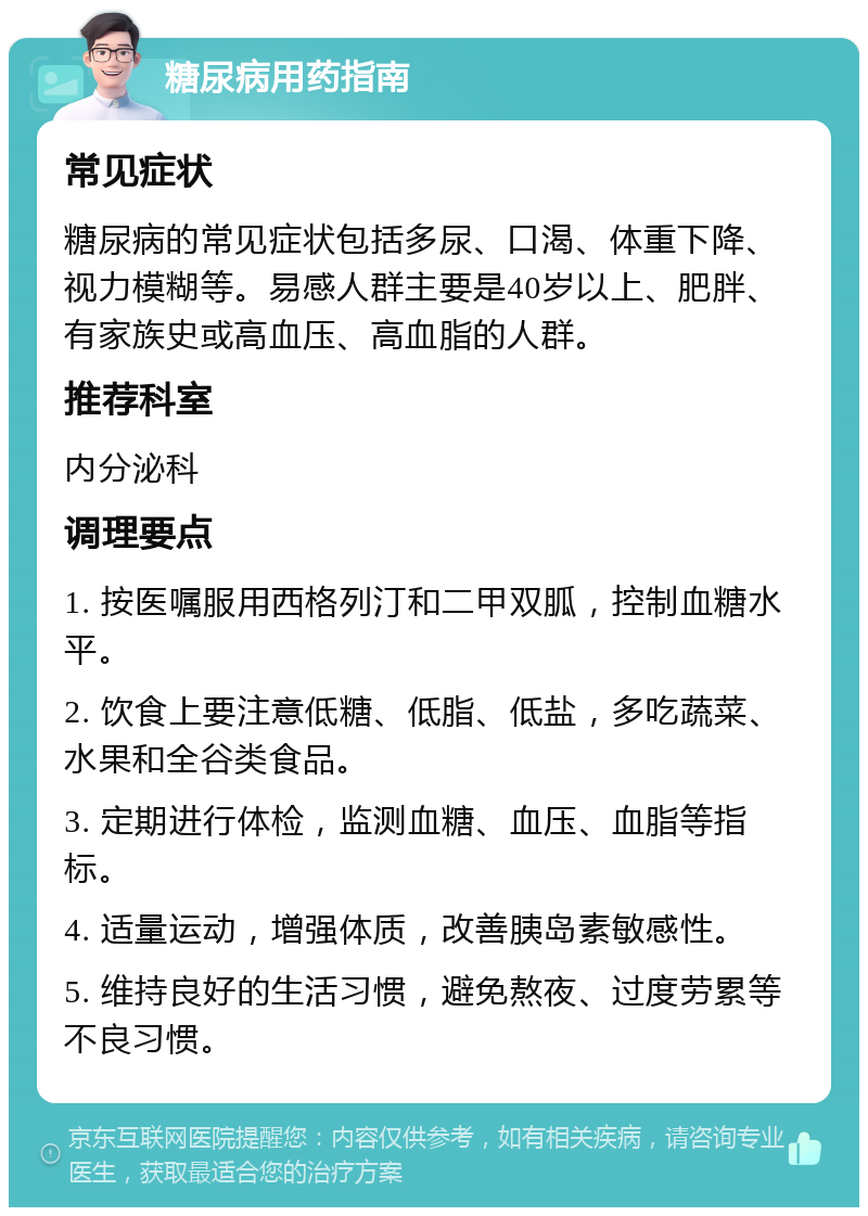 糖尿病用药指南 常见症状 糖尿病的常见症状包括多尿、口渴、体重下降、视力模糊等。易感人群主要是40岁以上、肥胖、有家族史或高血压、高血脂的人群。 推荐科室 内分泌科 调理要点 1. 按医嘱服用西格列汀和二甲双胍，控制血糖水平。 2. 饮食上要注意低糖、低脂、低盐，多吃蔬菜、水果和全谷类食品。 3. 定期进行体检，监测血糖、血压、血脂等指标。 4. 适量运动，增强体质，改善胰岛素敏感性。 5. 维持良好的生活习惯，避免熬夜、过度劳累等不良习惯。