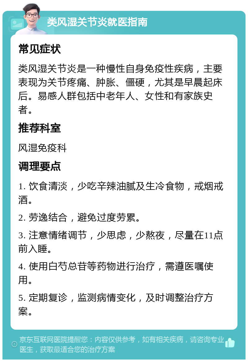 类风湿关节炎就医指南 常见症状 类风湿关节炎是一种慢性自身免疫性疾病，主要表现为关节疼痛、肿胀、僵硬，尤其是早晨起床后。易感人群包括中老年人、女性和有家族史者。 推荐科室 风湿免疫科 调理要点 1. 饮食清淡，少吃辛辣油腻及生冷食物，戒烟戒酒。 2. 劳逸结合，避免过度劳累。 3. 注意情绪调节，少思虑，少熬夜，尽量在11点前入睡。 4. 使用白芍总苷等药物进行治疗，需遵医嘱使用。 5. 定期复诊，监测病情变化，及时调整治疗方案。