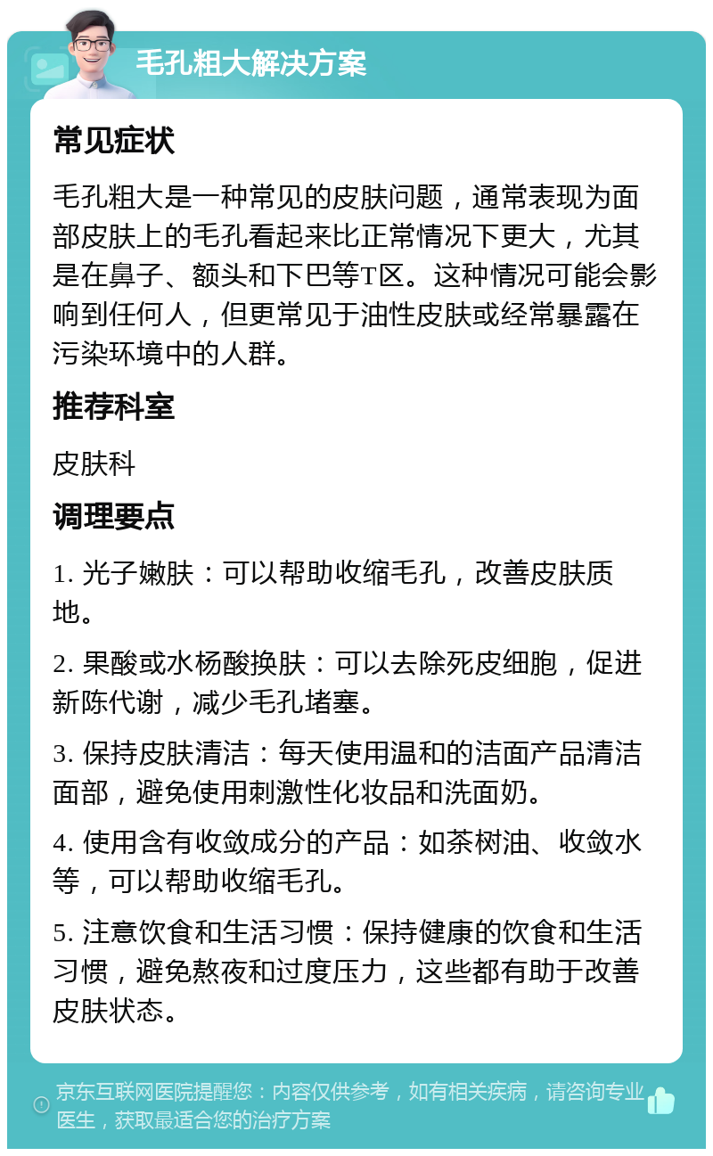 毛孔粗大解决方案 常见症状 毛孔粗大是一种常见的皮肤问题，通常表现为面部皮肤上的毛孔看起来比正常情况下更大，尤其是在鼻子、额头和下巴等T区。这种情况可能会影响到任何人，但更常见于油性皮肤或经常暴露在污染环境中的人群。 推荐科室 皮肤科 调理要点 1. 光子嫩肤：可以帮助收缩毛孔，改善皮肤质地。 2. 果酸或水杨酸换肤：可以去除死皮细胞，促进新陈代谢，减少毛孔堵塞。 3. 保持皮肤清洁：每天使用温和的洁面产品清洁面部，避免使用刺激性化妆品和洗面奶。 4. 使用含有收敛成分的产品：如茶树油、收敛水等，可以帮助收缩毛孔。 5. 注意饮食和生活习惯：保持健康的饮食和生活习惯，避免熬夜和过度压力，这些都有助于改善皮肤状态。