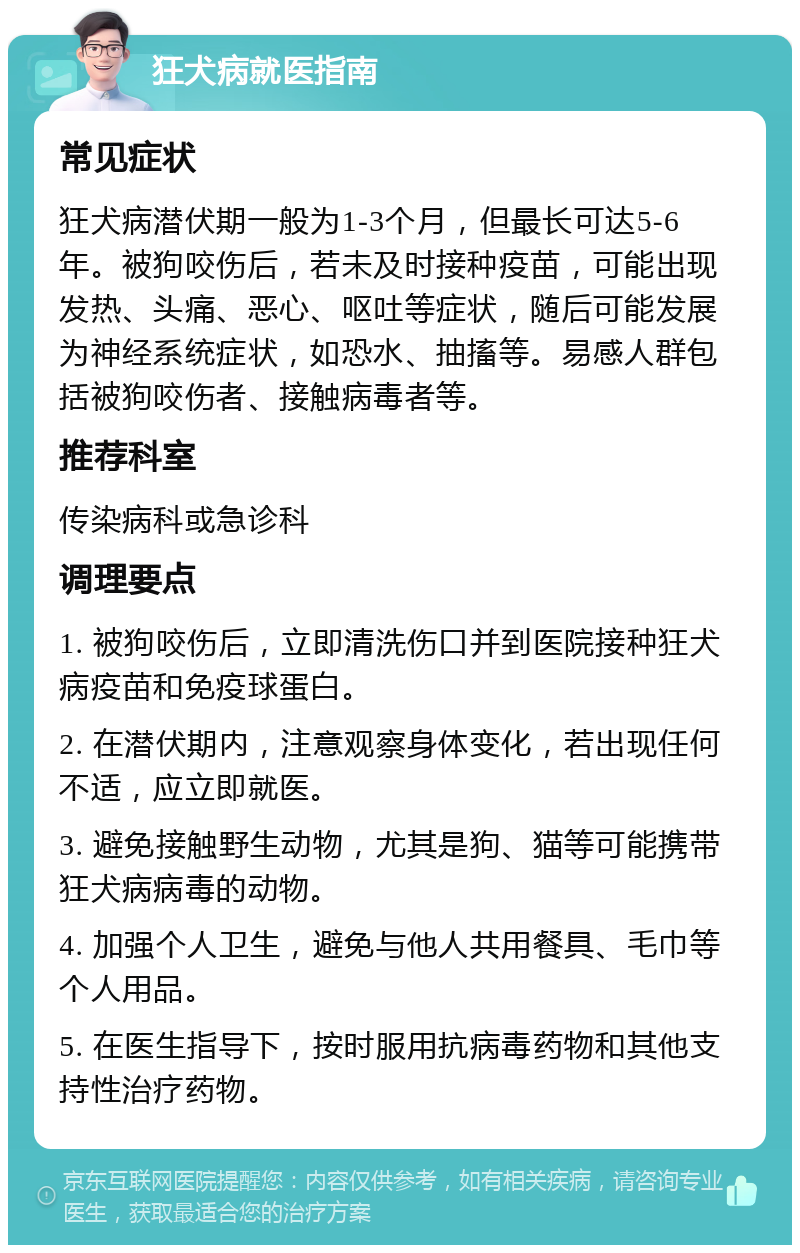 狂犬病就医指南 常见症状 狂犬病潜伏期一般为1-3个月，但最长可达5-6年。被狗咬伤后，若未及时接种疫苗，可能出现发热、头痛、恶心、呕吐等症状，随后可能发展为神经系统症状，如恐水、抽搐等。易感人群包括被狗咬伤者、接触病毒者等。 推荐科室 传染病科或急诊科 调理要点 1. 被狗咬伤后，立即清洗伤口并到医院接种狂犬病疫苗和免疫球蛋白。 2. 在潜伏期内，注意观察身体变化，若出现任何不适，应立即就医。 3. 避免接触野生动物，尤其是狗、猫等可能携带狂犬病病毒的动物。 4. 加强个人卫生，避免与他人共用餐具、毛巾等个人用品。 5. 在医生指导下，按时服用抗病毒药物和其他支持性治疗药物。