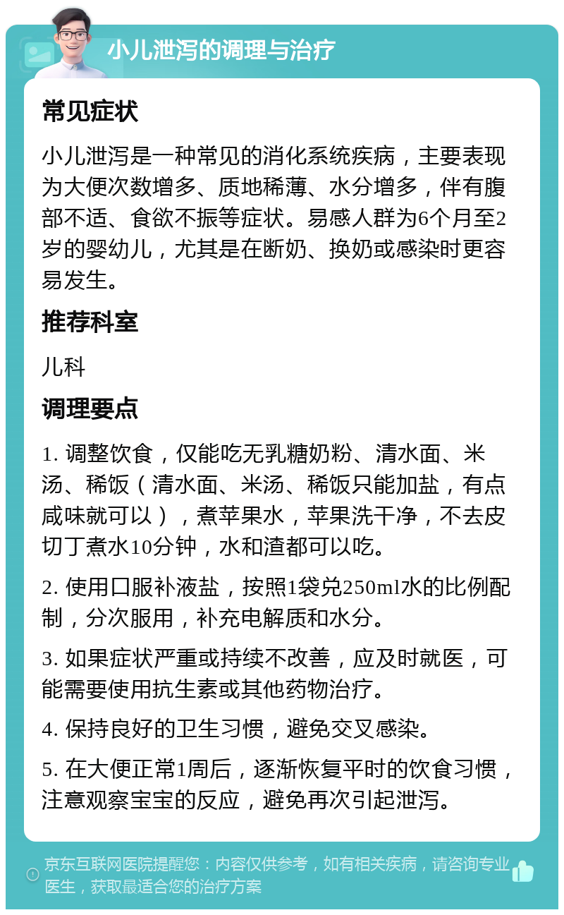 小儿泄泻的调理与治疗 常见症状 小儿泄泻是一种常见的消化系统疾病，主要表现为大便次数增多、质地稀薄、水分增多，伴有腹部不适、食欲不振等症状。易感人群为6个月至2岁的婴幼儿，尤其是在断奶、换奶或感染时更容易发生。 推荐科室 儿科 调理要点 1. 调整饮食，仅能吃无乳糖奶粉、清水面、米汤、稀饭（清水面、米汤、稀饭只能加盐，有点咸味就可以），煮苹果水，苹果洗干净，不去皮切丁煮水10分钟，水和渣都可以吃。 2. 使用口服补液盐，按照1袋兑250ml水的比例配制，分次服用，补充电解质和水分。 3. 如果症状严重或持续不改善，应及时就医，可能需要使用抗生素或其他药物治疗。 4. 保持良好的卫生习惯，避免交叉感染。 5. 在大便正常1周后，逐渐恢复平时的饮食习惯，注意观察宝宝的反应，避免再次引起泄泻。