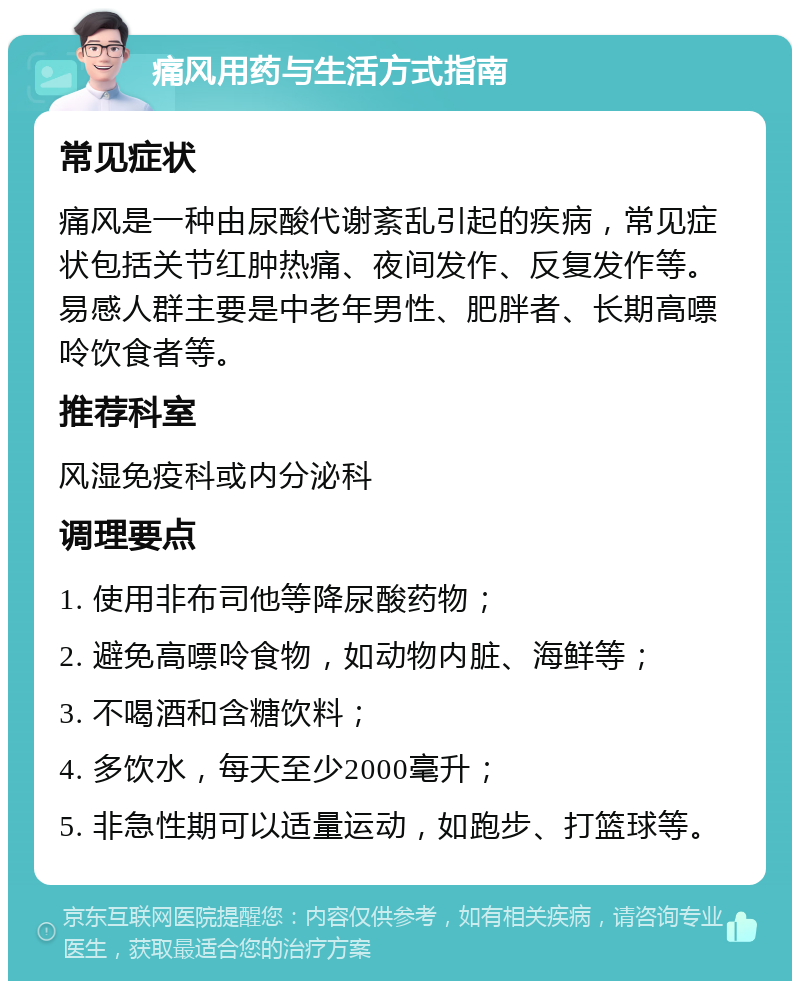 痛风用药与生活方式指南 常见症状 痛风是一种由尿酸代谢紊乱引起的疾病，常见症状包括关节红肿热痛、夜间发作、反复发作等。易感人群主要是中老年男性、肥胖者、长期高嘌呤饮食者等。 推荐科室 风湿免疫科或内分泌科 调理要点 1. 使用非布司他等降尿酸药物； 2. 避免高嘌呤食物，如动物内脏、海鲜等； 3. 不喝酒和含糖饮料； 4. 多饮水，每天至少2000毫升； 5. 非急性期可以适量运动，如跑步、打篮球等。