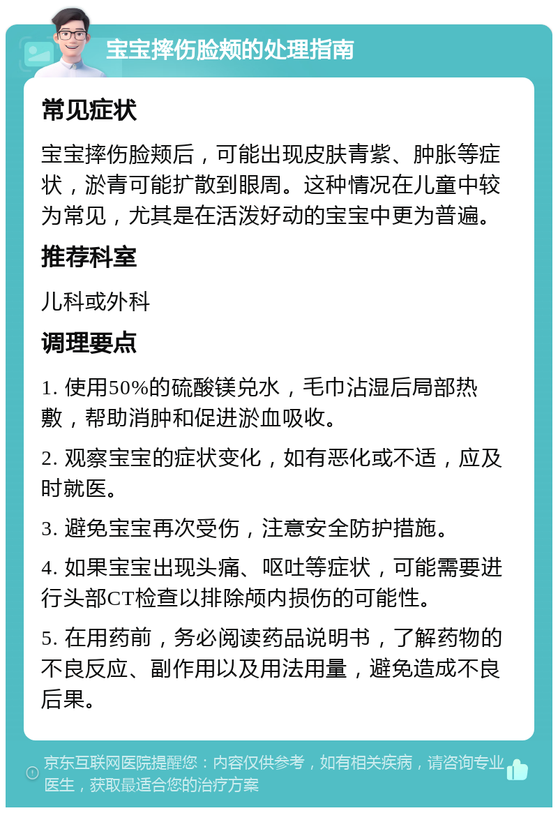 宝宝摔伤脸颊的处理指南 常见症状 宝宝摔伤脸颊后，可能出现皮肤青紫、肿胀等症状，淤青可能扩散到眼周。这种情况在儿童中较为常见，尤其是在活泼好动的宝宝中更为普遍。 推荐科室 儿科或外科 调理要点 1. 使用50%的硫酸镁兑水，毛巾沾湿后局部热敷，帮助消肿和促进淤血吸收。 2. 观察宝宝的症状变化，如有恶化或不适，应及时就医。 3. 避免宝宝再次受伤，注意安全防护措施。 4. 如果宝宝出现头痛、呕吐等症状，可能需要进行头部CT检查以排除颅内损伤的可能性。 5. 在用药前，务必阅读药品说明书，了解药物的不良反应、副作用以及用法用量，避免造成不良后果。