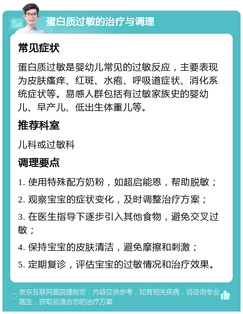 蛋白质过敏的治疗与调理 常见症状 蛋白质过敏是婴幼儿常见的过敏反应，主要表现为皮肤瘙痒、红斑、水疱、呼吸道症状、消化系统症状等。易感人群包括有过敏家族史的婴幼儿、早产儿、低出生体重儿等。 推荐科室 儿科或过敏科 调理要点 1. 使用特殊配方奶粉，如超启能恩，帮助脱敏； 2. 观察宝宝的症状变化，及时调整治疗方案； 3. 在医生指导下逐步引入其他食物，避免交叉过敏； 4. 保持宝宝的皮肤清洁，避免摩擦和刺激； 5. 定期复诊，评估宝宝的过敏情况和治疗效果。