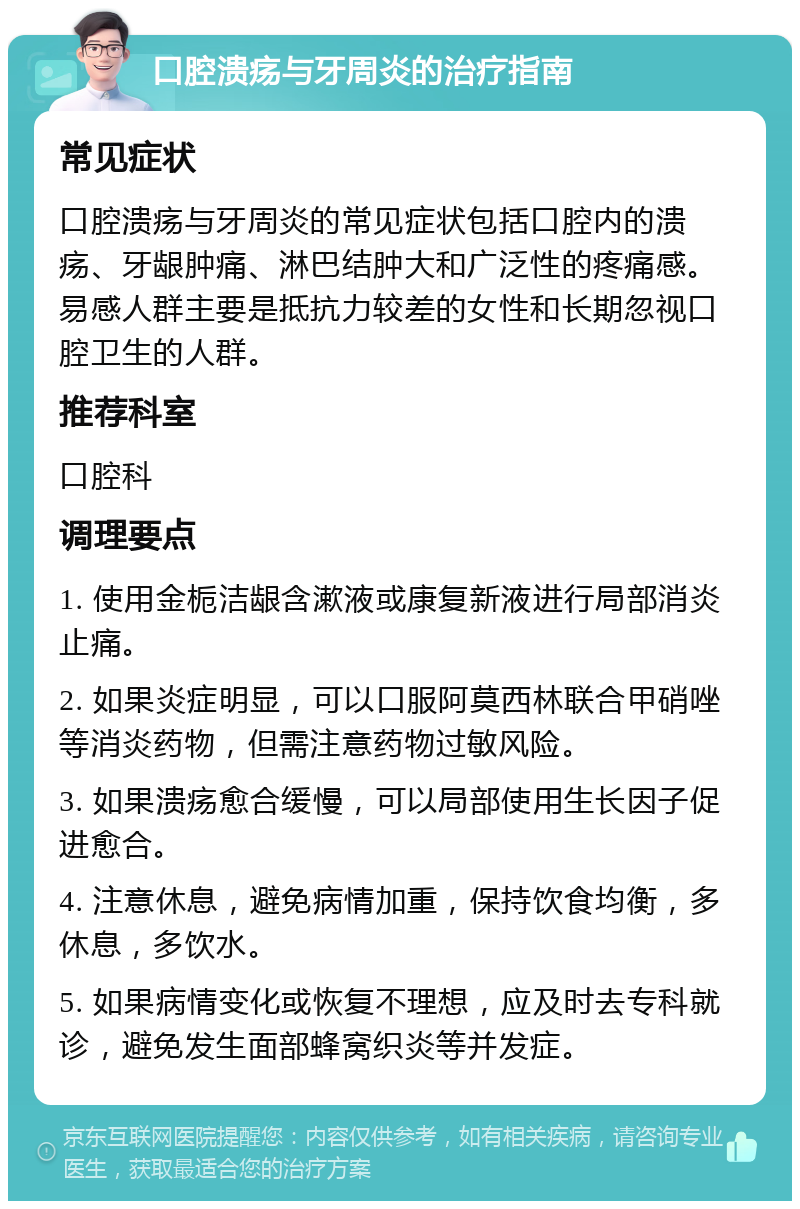 口腔溃疡与牙周炎的治疗指南 常见症状 口腔溃疡与牙周炎的常见症状包括口腔内的溃疡、牙龈肿痛、淋巴结肿大和广泛性的疼痛感。易感人群主要是抵抗力较差的女性和长期忽视口腔卫生的人群。 推荐科室 口腔科 调理要点 1. 使用金栀洁龈含漱液或康复新液进行局部消炎止痛。 2. 如果炎症明显，可以口服阿莫西林联合甲硝唑等消炎药物，但需注意药物过敏风险。 3. 如果溃疡愈合缓慢，可以局部使用生长因子促进愈合。 4. 注意休息，避免病情加重，保持饮食均衡，多休息，多饮水。 5. 如果病情变化或恢复不理想，应及时去专科就诊，避免发生面部蜂窝织炎等并发症。