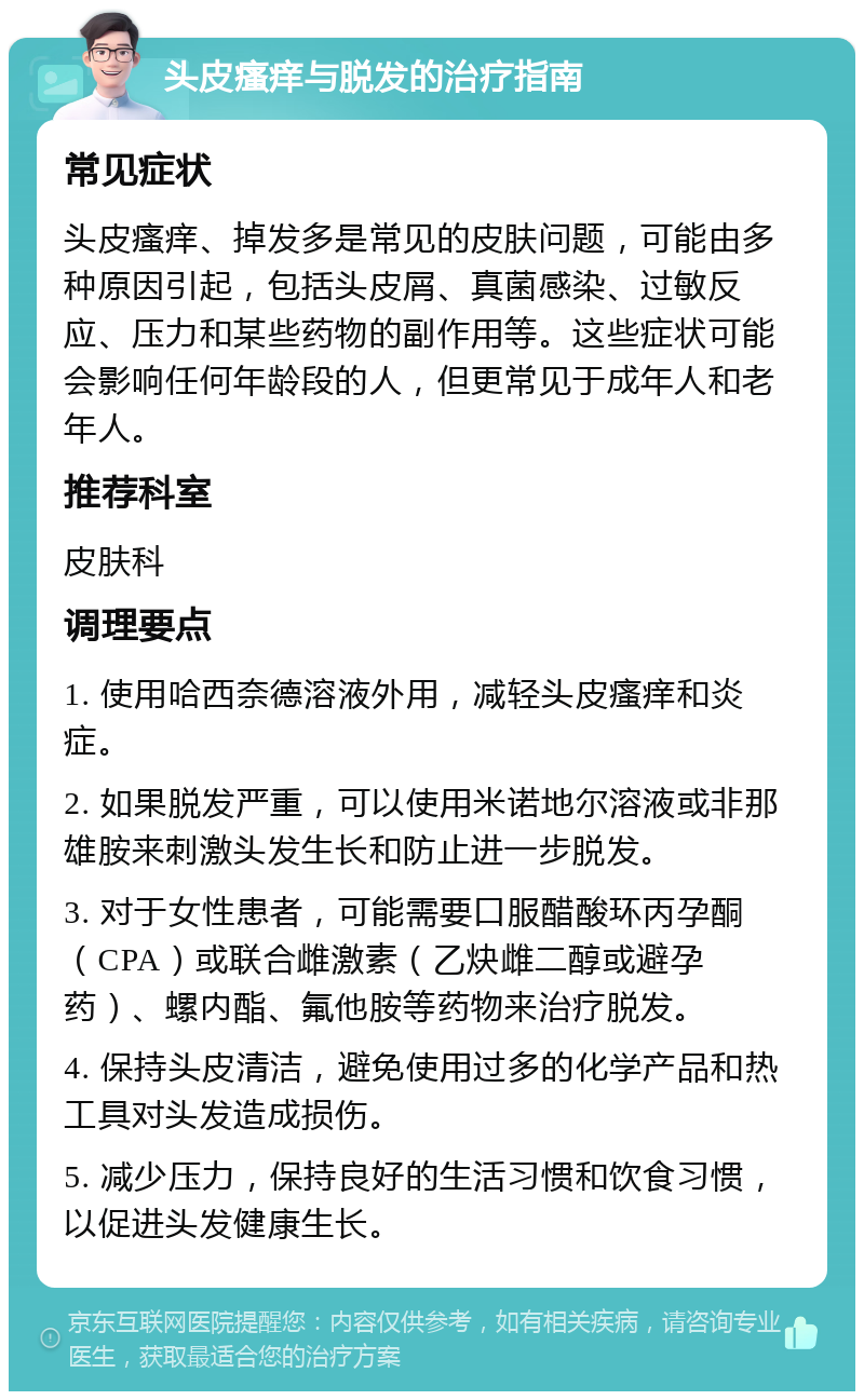 头皮瘙痒与脱发的治疗指南 常见症状 头皮瘙痒、掉发多是常见的皮肤问题，可能由多种原因引起，包括头皮屑、真菌感染、过敏反应、压力和某些药物的副作用等。这些症状可能会影响任何年龄段的人，但更常见于成年人和老年人。 推荐科室 皮肤科 调理要点 1. 使用哈西奈德溶液外用，减轻头皮瘙痒和炎症。 2. 如果脱发严重，可以使用米诺地尔溶液或非那雄胺来刺激头发生长和防止进一步脱发。 3. 对于女性患者，可能需要口服醋酸环丙孕酮（CPA）或联合雌激素（乙炔雌二醇或避孕药）、螺内酯、氟他胺等药物来治疗脱发。 4. 保持头皮清洁，避免使用过多的化学产品和热工具对头发造成损伤。 5. 减少压力，保持良好的生活习惯和饮食习惯，以促进头发健康生长。