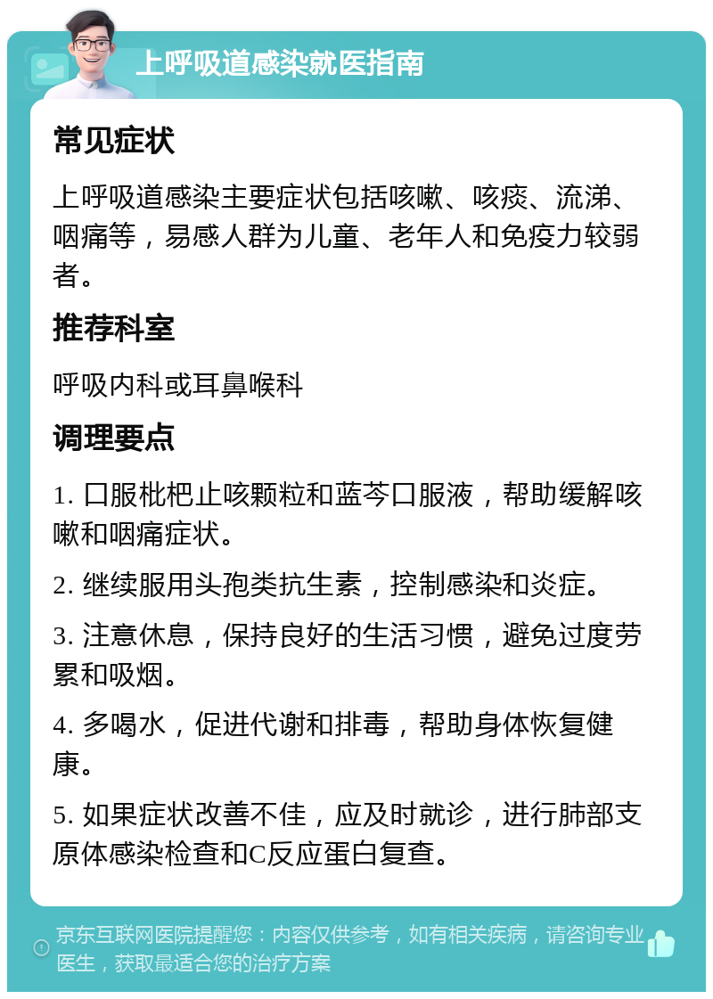 上呼吸道感染就医指南 常见症状 上呼吸道感染主要症状包括咳嗽、咳痰、流涕、咽痛等，易感人群为儿童、老年人和免疫力较弱者。 推荐科室 呼吸内科或耳鼻喉科 调理要点 1. 口服枇杷止咳颗粒和蓝芩口服液，帮助缓解咳嗽和咽痛症状。 2. 继续服用头孢类抗生素，控制感染和炎症。 3. 注意休息，保持良好的生活习惯，避免过度劳累和吸烟。 4. 多喝水，促进代谢和排毒，帮助身体恢复健康。 5. 如果症状改善不佳，应及时就诊，进行肺部支原体感染检查和C反应蛋白复查。