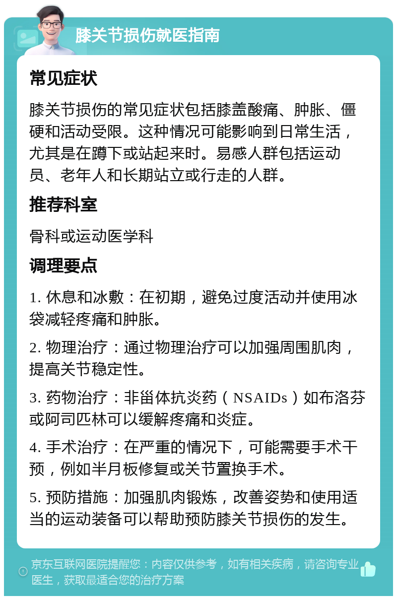 膝关节损伤就医指南 常见症状 膝关节损伤的常见症状包括膝盖酸痛、肿胀、僵硬和活动受限。这种情况可能影响到日常生活，尤其是在蹲下或站起来时。易感人群包括运动员、老年人和长期站立或行走的人群。 推荐科室 骨科或运动医学科 调理要点 1. 休息和冰敷：在初期，避免过度活动并使用冰袋减轻疼痛和肿胀。 2. 物理治疗：通过物理治疗可以加强周围肌肉，提高关节稳定性。 3. 药物治疗：非甾体抗炎药（NSAIDs）如布洛芬或阿司匹林可以缓解疼痛和炎症。 4. 手术治疗：在严重的情况下，可能需要手术干预，例如半月板修复或关节置换手术。 5. 预防措施：加强肌肉锻炼，改善姿势和使用适当的运动装备可以帮助预防膝关节损伤的发生。