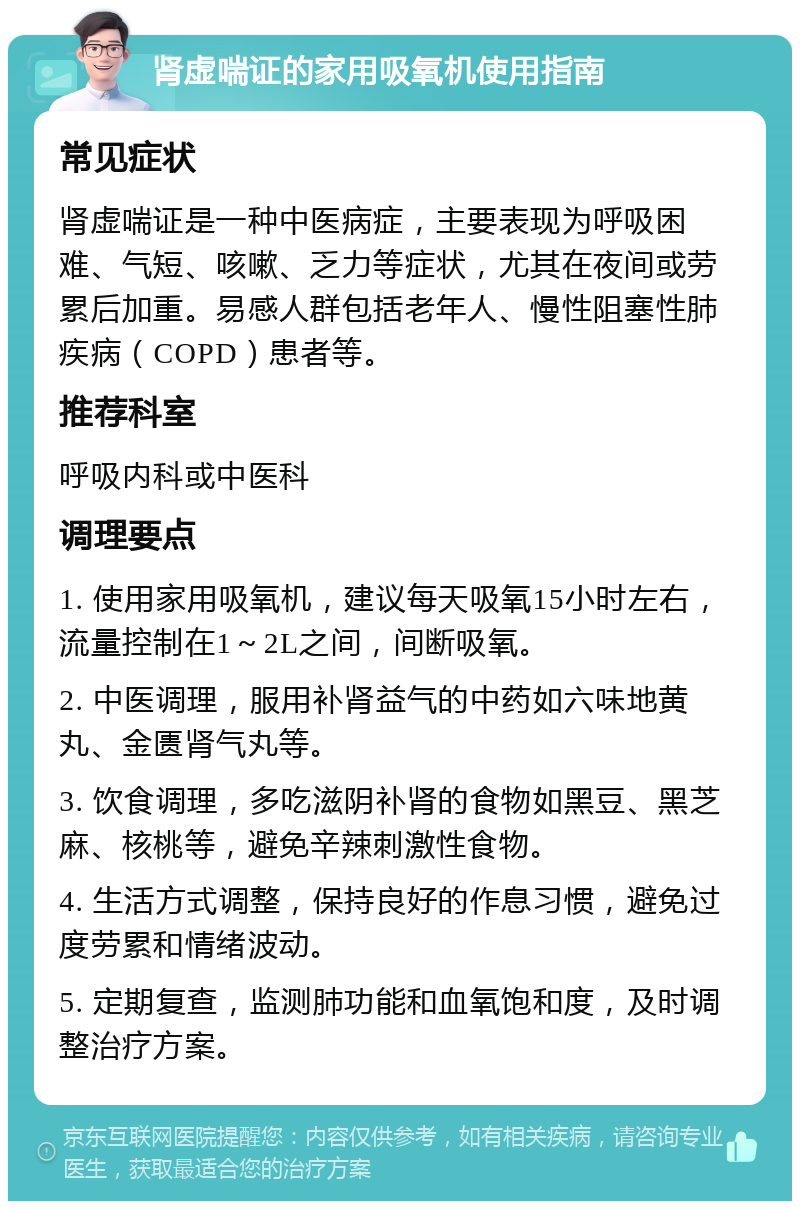 肾虚喘证的家用吸氧机使用指南 常见症状 肾虚喘证是一种中医病症，主要表现为呼吸困难、气短、咳嗽、乏力等症状，尤其在夜间或劳累后加重。易感人群包括老年人、慢性阻塞性肺疾病（COPD）患者等。 推荐科室 呼吸内科或中医科 调理要点 1. 使用家用吸氧机，建议每天吸氧15小时左右，流量控制在1～2L之间，间断吸氧。 2. 中医调理，服用补肾益气的中药如六味地黄丸、金匮肾气丸等。 3. 饮食调理，多吃滋阴补肾的食物如黑豆、黑芝麻、核桃等，避免辛辣刺激性食物。 4. 生活方式调整，保持良好的作息习惯，避免过度劳累和情绪波动。 5. 定期复查，监测肺功能和血氧饱和度，及时调整治疗方案。