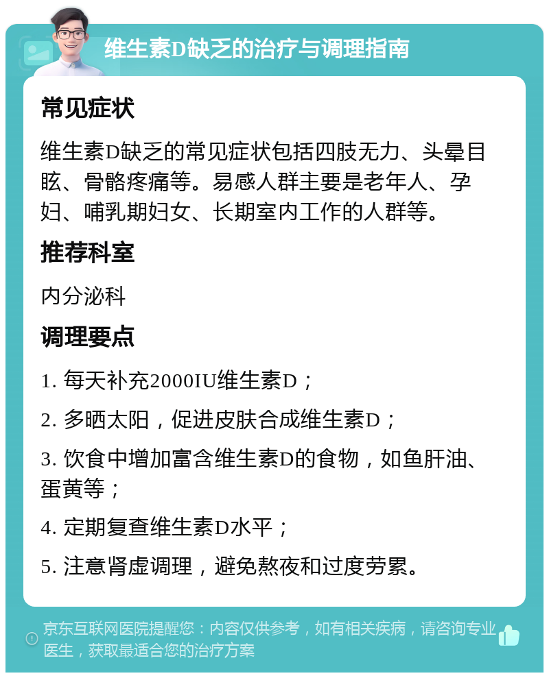 维生素D缺乏的治疗与调理指南 常见症状 维生素D缺乏的常见症状包括四肢无力、头晕目眩、骨骼疼痛等。易感人群主要是老年人、孕妇、哺乳期妇女、长期室内工作的人群等。 推荐科室 内分泌科 调理要点 1. 每天补充2000IU维生素D； 2. 多晒太阳，促进皮肤合成维生素D； 3. 饮食中增加富含维生素D的食物，如鱼肝油、蛋黄等； 4. 定期复查维生素D水平； 5. 注意肾虚调理，避免熬夜和过度劳累。