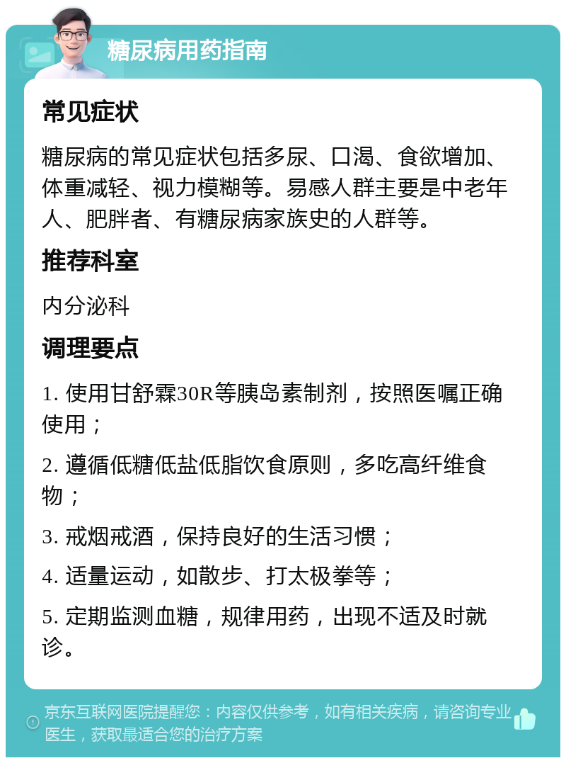 糖尿病用药指南 常见症状 糖尿病的常见症状包括多尿、口渴、食欲增加、体重减轻、视力模糊等。易感人群主要是中老年人、肥胖者、有糖尿病家族史的人群等。 推荐科室 内分泌科 调理要点 1. 使用甘舒霖30R等胰岛素制剂，按照医嘱正确使用； 2. 遵循低糖低盐低脂饮食原则，多吃高纤维食物； 3. 戒烟戒酒，保持良好的生活习惯； 4. 适量运动，如散步、打太极拳等； 5. 定期监测血糖，规律用药，出现不适及时就诊。