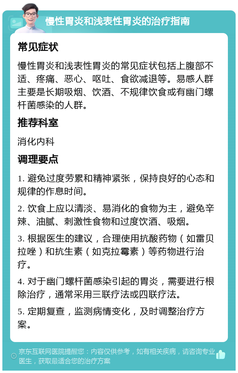 慢性胃炎和浅表性胃炎的治疗指南 常见症状 慢性胃炎和浅表性胃炎的常见症状包括上腹部不适、疼痛、恶心、呕吐、食欲减退等。易感人群主要是长期吸烟、饮酒、不规律饮食或有幽门螺杆菌感染的人群。 推荐科室 消化内科 调理要点 1. 避免过度劳累和精神紧张，保持良好的心态和规律的作息时间。 2. 饮食上应以清淡、易消化的食物为主，避免辛辣、油腻、刺激性食物和过度饮酒、吸烟。 3. 根据医生的建议，合理使用抗酸药物（如雷贝拉唑）和抗生素（如克拉霉素）等药物进行治疗。 4. 对于幽门螺杆菌感染引起的胃炎，需要进行根除治疗，通常采用三联疗法或四联疗法。 5. 定期复查，监测病情变化，及时调整治疗方案。