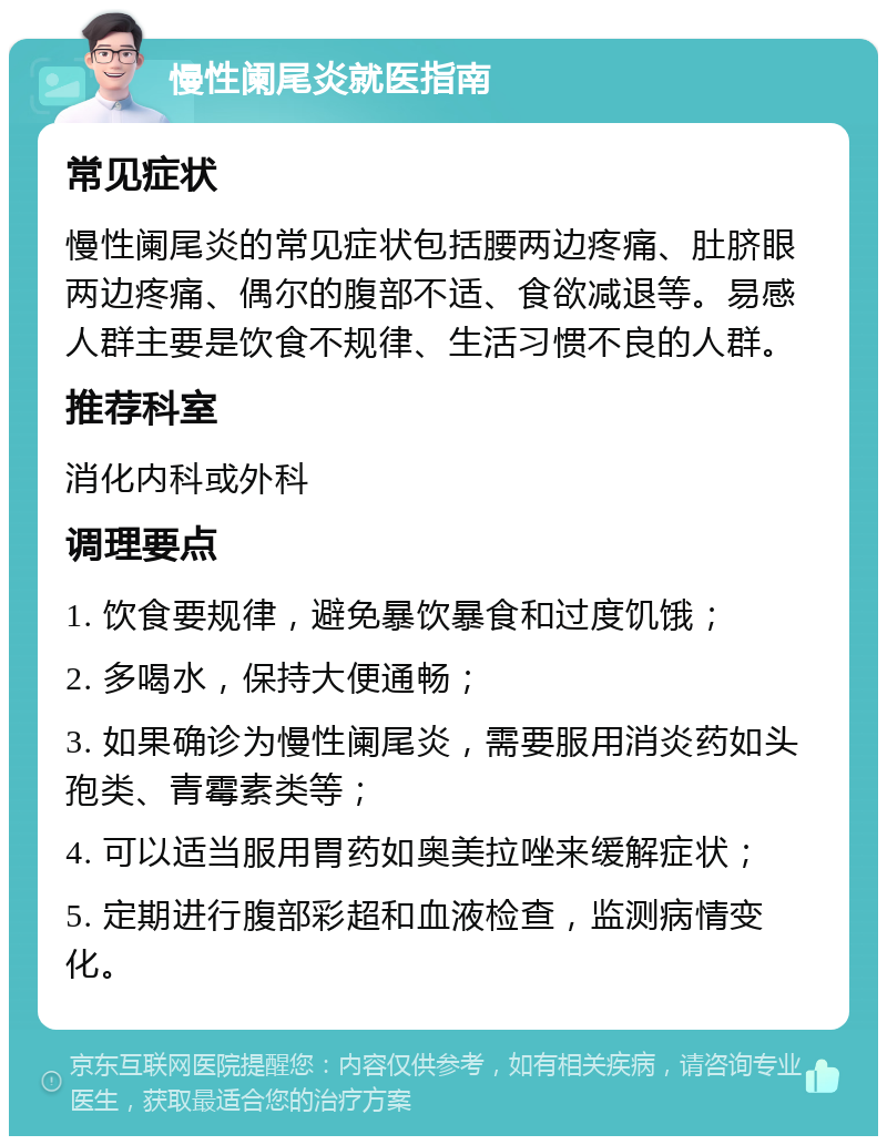 慢性阑尾炎就医指南 常见症状 慢性阑尾炎的常见症状包括腰两边疼痛、肚脐眼两边疼痛、偶尔的腹部不适、食欲减退等。易感人群主要是饮食不规律、生活习惯不良的人群。 推荐科室 消化内科或外科 调理要点 1. 饮食要规律，避免暴饮暴食和过度饥饿； 2. 多喝水，保持大便通畅； 3. 如果确诊为慢性阑尾炎，需要服用消炎药如头孢类、青霉素类等； 4. 可以适当服用胃药如奥美拉唑来缓解症状； 5. 定期进行腹部彩超和血液检查，监测病情变化。