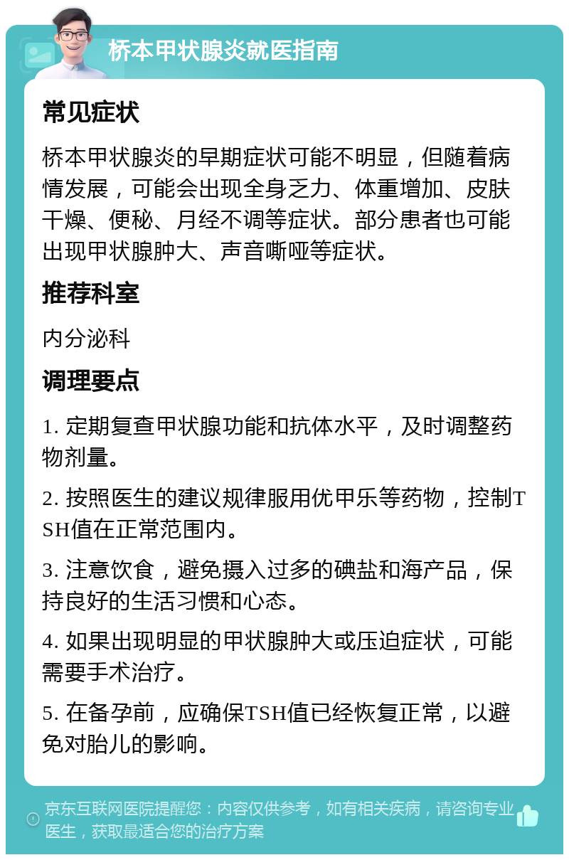 桥本甲状腺炎就医指南 常见症状 桥本甲状腺炎的早期症状可能不明显，但随着病情发展，可能会出现全身乏力、体重增加、皮肤干燥、便秘、月经不调等症状。部分患者也可能出现甲状腺肿大、声音嘶哑等症状。 推荐科室 内分泌科 调理要点 1. 定期复查甲状腺功能和抗体水平，及时调整药物剂量。 2. 按照医生的建议规律服用优甲乐等药物，控制TSH值在正常范围内。 3. 注意饮食，避免摄入过多的碘盐和海产品，保持良好的生活习惯和心态。 4. 如果出现明显的甲状腺肿大或压迫症状，可能需要手术治疗。 5. 在备孕前，应确保TSH值已经恢复正常，以避免对胎儿的影响。