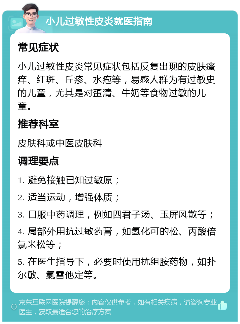 小儿过敏性皮炎就医指南 常见症状 小儿过敏性皮炎常见症状包括反复出现的皮肤瘙痒、红斑、丘疹、水疱等，易感人群为有过敏史的儿童，尤其是对蛋清、牛奶等食物过敏的儿童。 推荐科室 皮肤科或中医皮肤科 调理要点 1. 避免接触已知过敏原； 2. 适当运动，增强体质； 3. 口服中药调理，例如四君子汤、玉屏风散等； 4. 局部外用抗过敏药膏，如氢化可的松、丙酸倍氯米松等； 5. 在医生指导下，必要时使用抗组胺药物，如扑尔敏、氯雷他定等。