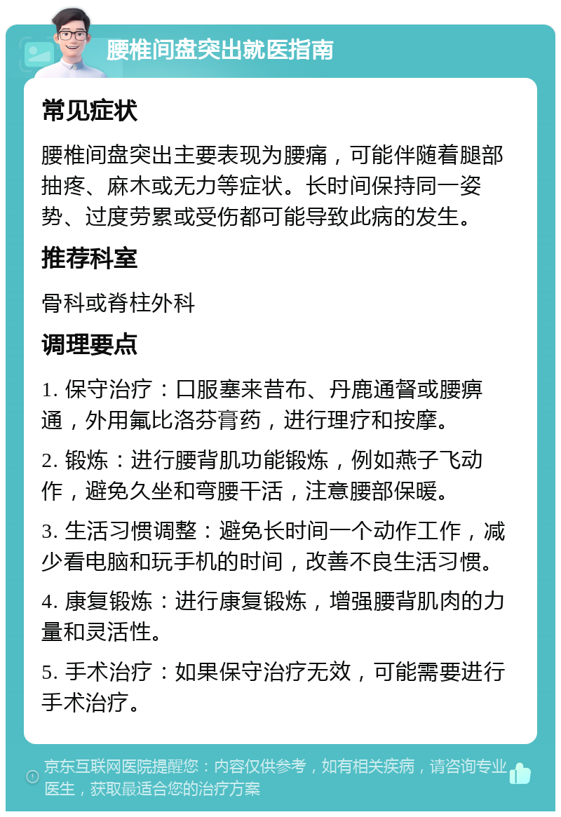 腰椎间盘突出就医指南 常见症状 腰椎间盘突出主要表现为腰痛，可能伴随着腿部抽疼、麻木或无力等症状。长时间保持同一姿势、过度劳累或受伤都可能导致此病的发生。 推荐科室 骨科或脊柱外科 调理要点 1. 保守治疗：口服塞来昔布、丹鹿通督或腰痹通，外用氟比洛芬膏药，进行理疗和按摩。 2. 锻炼：进行腰背肌功能锻炼，例如燕子飞动作，避免久坐和弯腰干活，注意腰部保暖。 3. 生活习惯调整：避免长时间一个动作工作，减少看电脑和玩手机的时间，改善不良生活习惯。 4. 康复锻炼：进行康复锻炼，增强腰背肌肉的力量和灵活性。 5. 手术治疗：如果保守治疗无效，可能需要进行手术治疗。