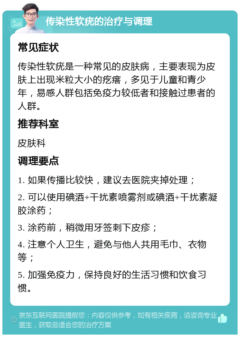 传染性软疣的治疗与调理 常见症状 传染性软疣是一种常见的皮肤病，主要表现为皮肤上出现米粒大小的疙瘩，多见于儿童和青少年，易感人群包括免疫力较低者和接触过患者的人群。 推荐科室 皮肤科 调理要点 1. 如果传播比较快，建议去医院夹掉处理； 2. 可以使用碘酒+干扰素喷雾剂或碘酒+干扰素凝胶涂药； 3. 涂药前，稍微用牙签刺下皮疹； 4. 注意个人卫生，避免与他人共用毛巾、衣物等； 5. 加强免疫力，保持良好的生活习惯和饮食习惯。