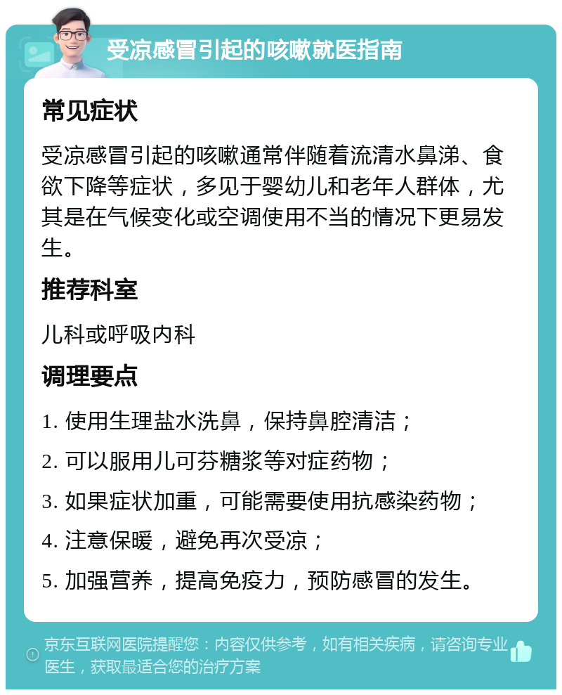 受凉感冒引起的咳嗽就医指南 常见症状 受凉感冒引起的咳嗽通常伴随着流清水鼻涕、食欲下降等症状，多见于婴幼儿和老年人群体，尤其是在气候变化或空调使用不当的情况下更易发生。 推荐科室 儿科或呼吸内科 调理要点 1. 使用生理盐水洗鼻，保持鼻腔清洁； 2. 可以服用儿可芬糖浆等对症药物； 3. 如果症状加重，可能需要使用抗感染药物； 4. 注意保暖，避免再次受凉； 5. 加强营养，提高免疫力，预防感冒的发生。