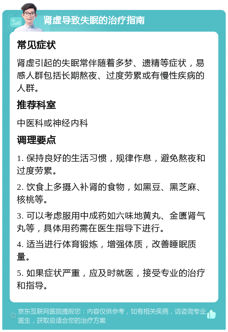 肾虚导致失眠的治疗指南 常见症状 肾虚引起的失眠常伴随着多梦、遗精等症状，易感人群包括长期熬夜、过度劳累或有慢性疾病的人群。 推荐科室 中医科或神经内科 调理要点 1. 保持良好的生活习惯，规律作息，避免熬夜和过度劳累。 2. 饮食上多摄入补肾的食物，如黑豆、黑芝麻、核桃等。 3. 可以考虑服用中成药如六味地黄丸、金匮肾气丸等，具体用药需在医生指导下进行。 4. 适当进行体育锻炼，增强体质，改善睡眠质量。 5. 如果症状严重，应及时就医，接受专业的治疗和指导。