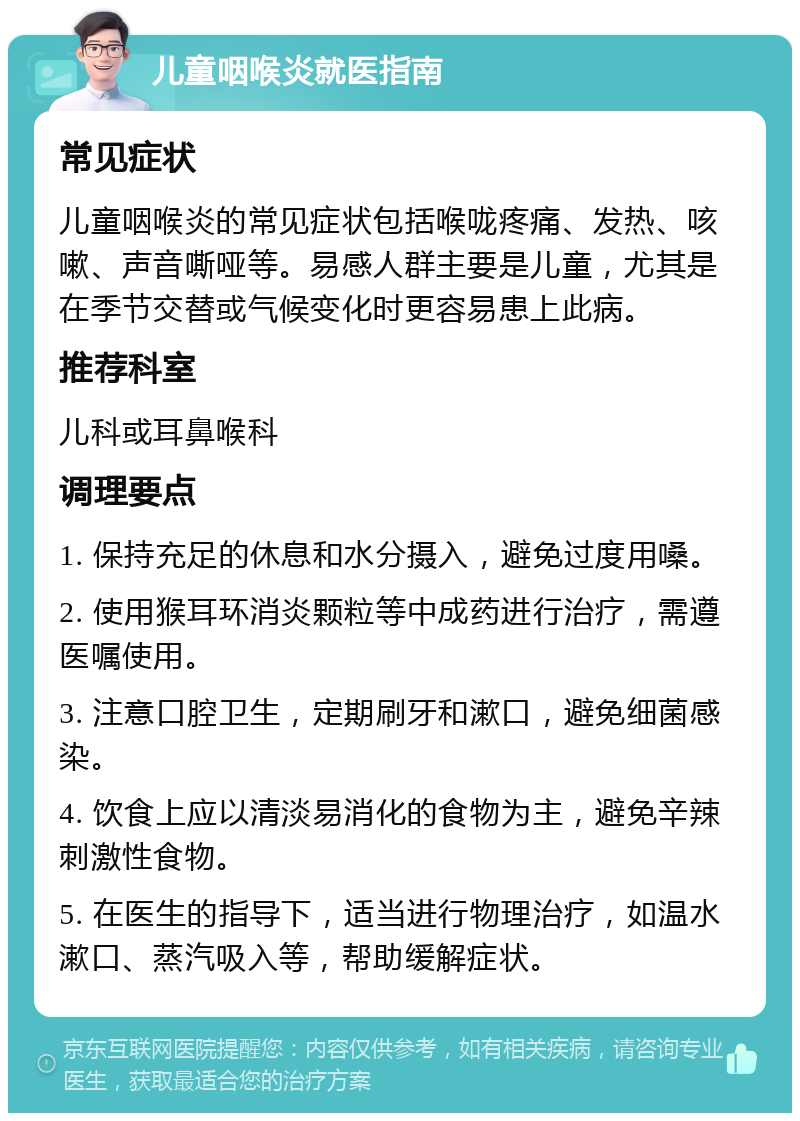 儿童咽喉炎就医指南 常见症状 儿童咽喉炎的常见症状包括喉咙疼痛、发热、咳嗽、声音嘶哑等。易感人群主要是儿童，尤其是在季节交替或气候变化时更容易患上此病。 推荐科室 儿科或耳鼻喉科 调理要点 1. 保持充足的休息和水分摄入，避免过度用嗓。 2. 使用猴耳环消炎颗粒等中成药进行治疗，需遵医嘱使用。 3. 注意口腔卫生，定期刷牙和漱口，避免细菌感染。 4. 饮食上应以清淡易消化的食物为主，避免辛辣刺激性食物。 5. 在医生的指导下，适当进行物理治疗，如温水漱口、蒸汽吸入等，帮助缓解症状。