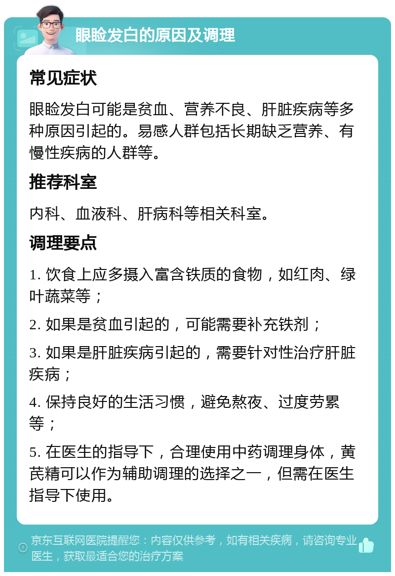 眼睑发白的原因及调理 常见症状 眼睑发白可能是贫血、营养不良、肝脏疾病等多种原因引起的。易感人群包括长期缺乏营养、有慢性疾病的人群等。 推荐科室 内科、血液科、肝病科等相关科室。 调理要点 1. 饮食上应多摄入富含铁质的食物，如红肉、绿叶蔬菜等； 2. 如果是贫血引起的，可能需要补充铁剂； 3. 如果是肝脏疾病引起的，需要针对性治疗肝脏疾病； 4. 保持良好的生活习惯，避免熬夜、过度劳累等； 5. 在医生的指导下，合理使用中药调理身体，黄芪精可以作为辅助调理的选择之一，但需在医生指导下使用。