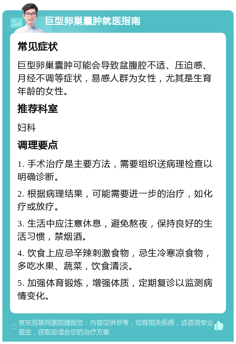 巨型卵巢囊肿就医指南 常见症状 巨型卵巢囊肿可能会导致盆腹腔不适、压迫感、月经不调等症状，易感人群为女性，尤其是生育年龄的女性。 推荐科室 妇科 调理要点 1. 手术治疗是主要方法，需要组织送病理检查以明确诊断。 2. 根据病理结果，可能需要进一步的治疗，如化疗或放疗。 3. 生活中应注意休息，避免熬夜，保持良好的生活习惯，禁烟酒。 4. 饮食上应忌辛辣刺激食物，忌生冷寒凉食物，多吃水果、蔬菜，饮食清淡。 5. 加强体育锻炼，增强体质，定期复诊以监测病情变化。