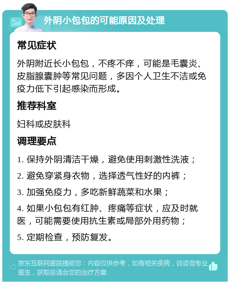 外阴小包包的可能原因及处理 常见症状 外阴附近长小包包，不疼不痒，可能是毛囊炎、皮脂腺囊肿等常见问题，多因个人卫生不洁或免疫力低下引起感染而形成。 推荐科室 妇科或皮肤科 调理要点 1. 保持外阴清洁干燥，避免使用刺激性洗液； 2. 避免穿紧身衣物，选择透气性好的内裤； 3. 加强免疫力，多吃新鲜蔬菜和水果； 4. 如果小包包有红肿、疼痛等症状，应及时就医，可能需要使用抗生素或局部外用药物； 5. 定期检查，预防复发。