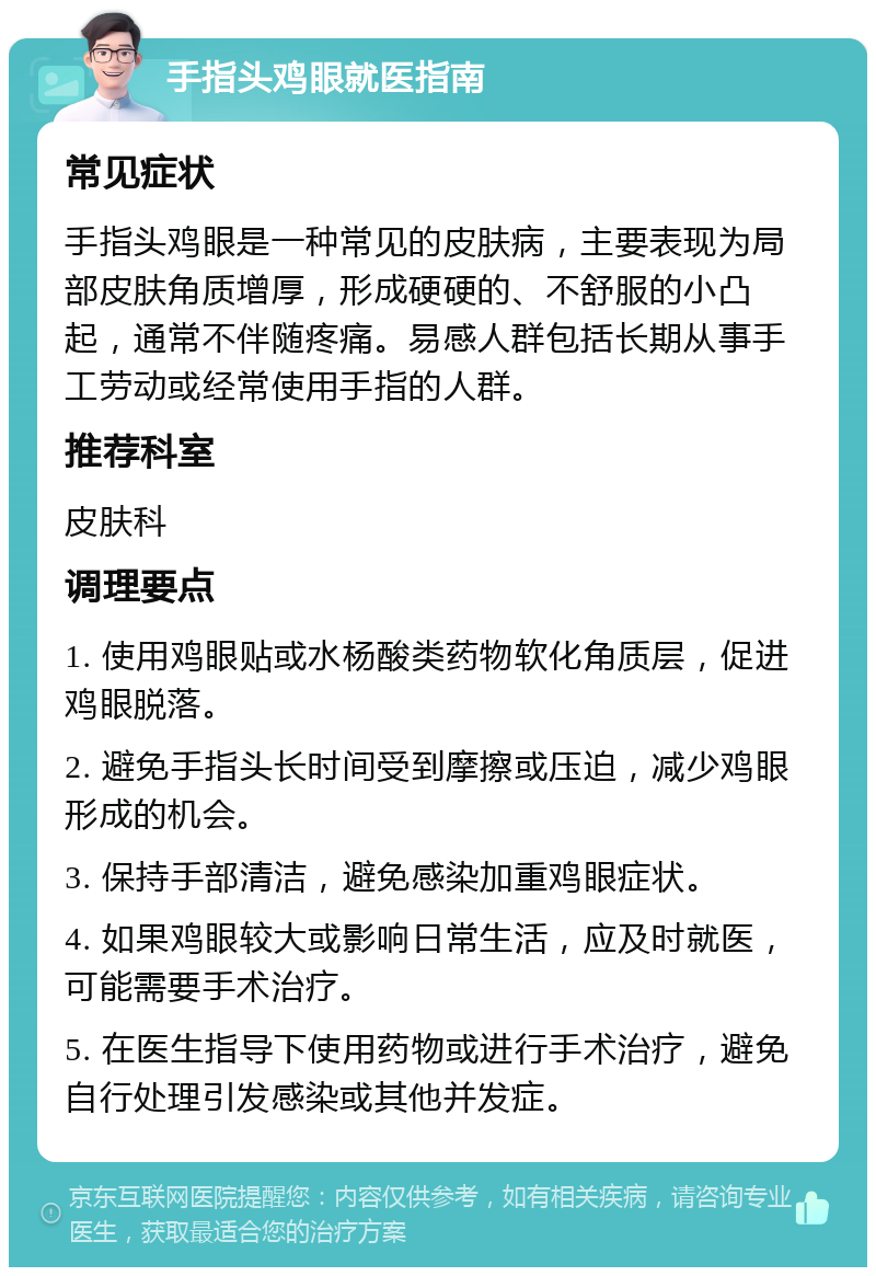 手指头鸡眼就医指南 常见症状 手指头鸡眼是一种常见的皮肤病，主要表现为局部皮肤角质增厚，形成硬硬的、不舒服的小凸起，通常不伴随疼痛。易感人群包括长期从事手工劳动或经常使用手指的人群。 推荐科室 皮肤科 调理要点 1. 使用鸡眼贴或水杨酸类药物软化角质层，促进鸡眼脱落。 2. 避免手指头长时间受到摩擦或压迫，减少鸡眼形成的机会。 3. 保持手部清洁，避免感染加重鸡眼症状。 4. 如果鸡眼较大或影响日常生活，应及时就医，可能需要手术治疗。 5. 在医生指导下使用药物或进行手术治疗，避免自行处理引发感染或其他并发症。