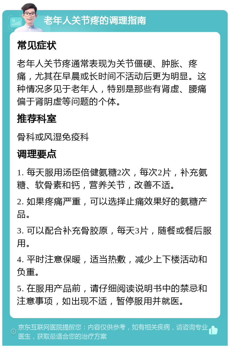 老年人关节疼的调理指南 常见症状 老年人关节疼通常表现为关节僵硬、肿胀、疼痛，尤其在早晨或长时间不活动后更为明显。这种情况多见于老年人，特别是那些有肾虚、腰痛偏于肾阴虚等问题的个体。 推荐科室 骨科或风湿免疫科 调理要点 1. 每天服用汤臣倍健氨糖2次，每次2片，补充氨糖、软骨素和钙，营养关节，改善不适。 2. 如果疼痛严重，可以选择止痛效果好的氨糖产品。 3. 可以配合补充骨胶原，每天3片，随餐或餐后服用。 4. 平时注意保暖，适当热敷，减少上下楼活动和负重。 5. 在服用产品前，请仔细阅读说明书中的禁忌和注意事项，如出现不适，暂停服用并就医。