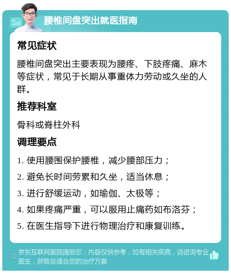 腰椎间盘突出就医指南 常见症状 腰椎间盘突出主要表现为腰疼、下肢疼痛、麻木等症状，常见于长期从事重体力劳动或久坐的人群。 推荐科室 骨科或脊柱外科 调理要点 1. 使用腰围保护腰椎，减少腰部压力； 2. 避免长时间劳累和久坐，适当休息； 3. 进行舒缓运动，如瑜伽、太极等； 4. 如果疼痛严重，可以服用止痛药如布洛芬； 5. 在医生指导下进行物理治疗和康复训练。