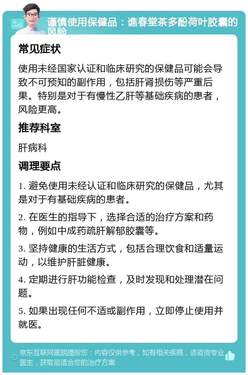 谨慎使用保健品：谯春堂茶多酚荷叶胶囊的风险 常见症状 使用未经国家认证和临床研究的保健品可能会导致不可预知的副作用，包括肝肾损伤等严重后果。特别是对于有慢性乙肝等基础疾病的患者，风险更高。 推荐科室 肝病科 调理要点 1. 避免使用未经认证和临床研究的保健品，尤其是对于有基础疾病的患者。 2. 在医生的指导下，选择合适的治疗方案和药物，例如中成药疏肝解郁胶囊等。 3. 坚持健康的生活方式，包括合理饮食和适量运动，以维护肝脏健康。 4. 定期进行肝功能检查，及时发现和处理潜在问题。 5. 如果出现任何不适或副作用，立即停止使用并就医。