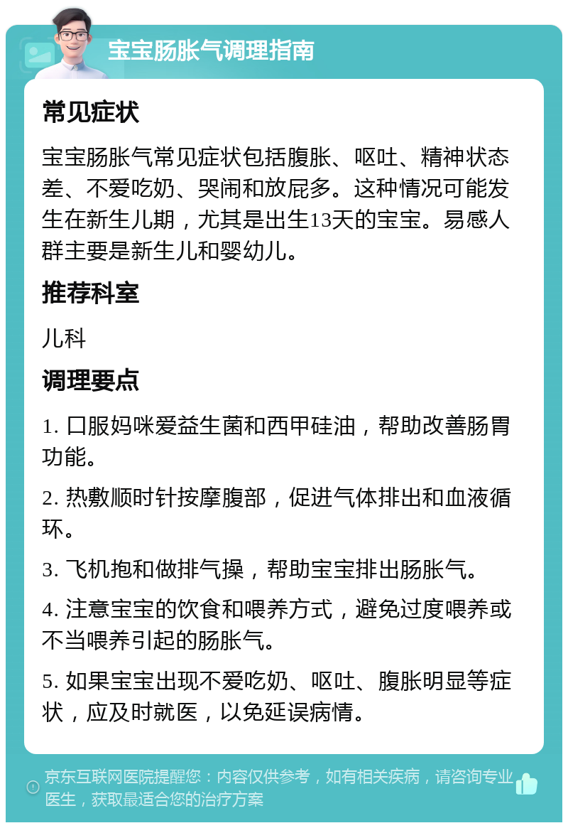 宝宝肠胀气调理指南 常见症状 宝宝肠胀气常见症状包括腹胀、呕吐、精神状态差、不爱吃奶、哭闹和放屁多。这种情况可能发生在新生儿期，尤其是出生13天的宝宝。易感人群主要是新生儿和婴幼儿。 推荐科室 儿科 调理要点 1. 口服妈咪爱益生菌和西甲硅油，帮助改善肠胃功能。 2. 热敷顺时针按摩腹部，促进气体排出和血液循环。 3. 飞机抱和做排气操，帮助宝宝排出肠胀气。 4. 注意宝宝的饮食和喂养方式，避免过度喂养或不当喂养引起的肠胀气。 5. 如果宝宝出现不爱吃奶、呕吐、腹胀明显等症状，应及时就医，以免延误病情。