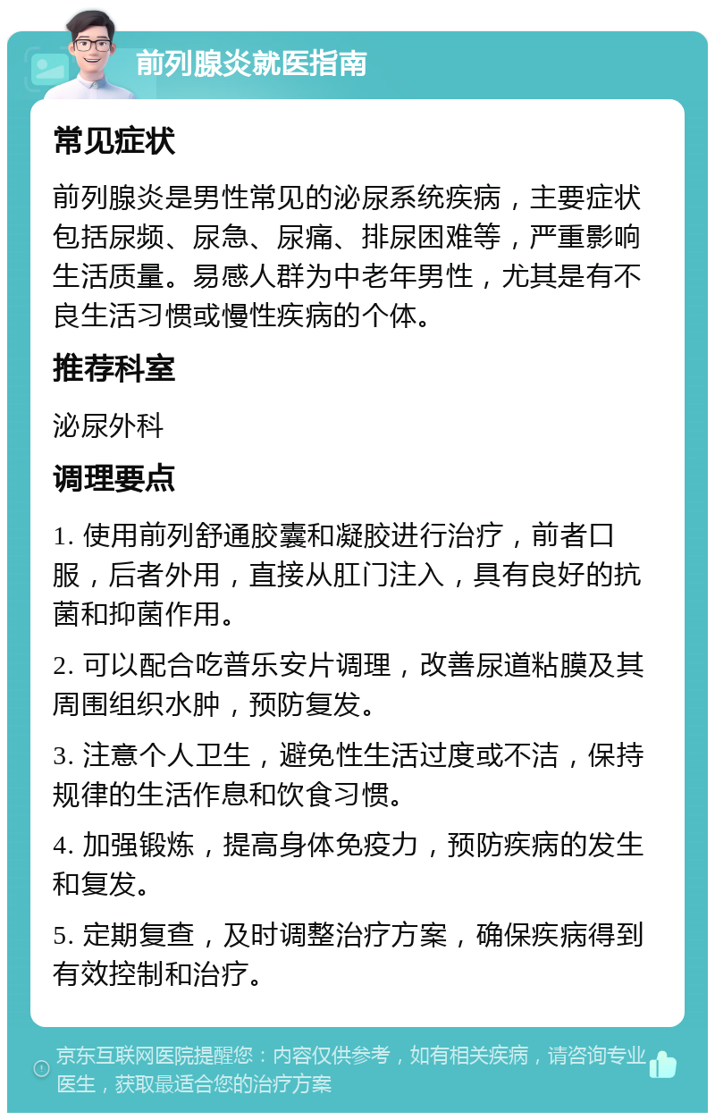 前列腺炎就医指南 常见症状 前列腺炎是男性常见的泌尿系统疾病，主要症状包括尿频、尿急、尿痛、排尿困难等，严重影响生活质量。易感人群为中老年男性，尤其是有不良生活习惯或慢性疾病的个体。 推荐科室 泌尿外科 调理要点 1. 使用前列舒通胶囊和凝胶进行治疗，前者口服，后者外用，直接从肛门注入，具有良好的抗菌和抑菌作用。 2. 可以配合吃普乐安片调理，改善尿道粘膜及其周围组织水肿，预防复发。 3. 注意个人卫生，避免性生活过度或不洁，保持规律的生活作息和饮食习惯。 4. 加强锻炼，提高身体免疫力，预防疾病的发生和复发。 5. 定期复查，及时调整治疗方案，确保疾病得到有效控制和治疗。