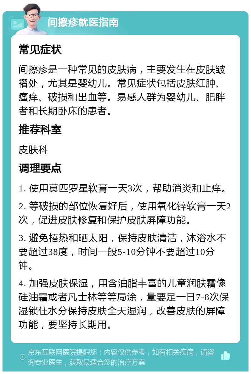 间擦疹就医指南 常见症状 间擦疹是一种常见的皮肤病，主要发生在皮肤皱褶处，尤其是婴幼儿。常见症状包括皮肤红肿、瘙痒、破损和出血等。易感人群为婴幼儿、肥胖者和长期卧床的患者。 推荐科室 皮肤科 调理要点 1. 使用莫匹罗星软膏一天3次，帮助消炎和止痒。 2. 等破损的部位恢复好后，使用氧化锌软膏一天2次，促进皮肤修复和保护皮肤屏障功能。 3. 避免捂热和晒太阳，保持皮肤清洁，沐浴水不要超过38度，时间一般5-10分钟不要超过10分钟。 4. 加强皮肤保湿，用含油脂丰富的儿童润肤霜像硅油霜或者凡士林等等局涂，量要足一日7-8次保湿锁住水分保持皮肤全天湿润，改善皮肤的屏障功能，要坚持长期用。