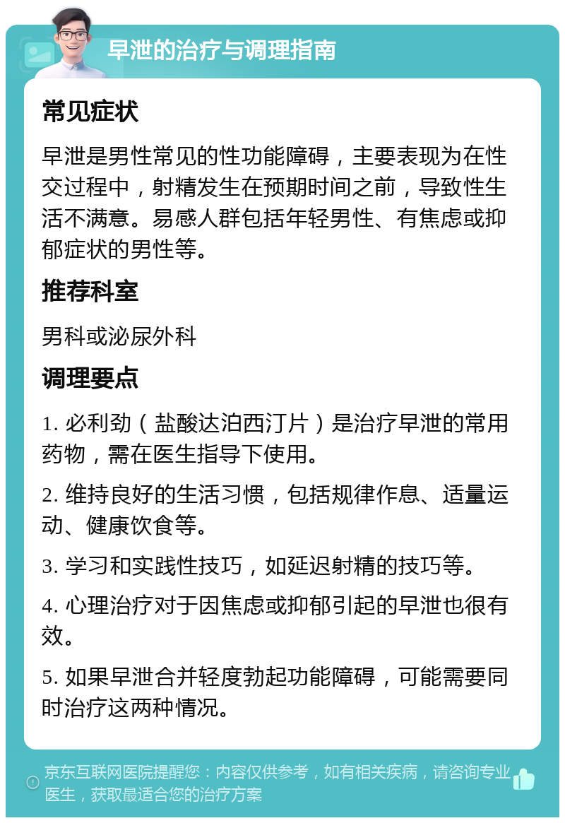 早泄的治疗与调理指南 常见症状 早泄是男性常见的性功能障碍，主要表现为在性交过程中，射精发生在预期时间之前，导致性生活不满意。易感人群包括年轻男性、有焦虑或抑郁症状的男性等。 推荐科室 男科或泌尿外科 调理要点 1. 必利劲（盐酸达泊西汀片）是治疗早泄的常用药物，需在医生指导下使用。 2. 维持良好的生活习惯，包括规律作息、适量运动、健康饮食等。 3. 学习和实践性技巧，如延迟射精的技巧等。 4. 心理治疗对于因焦虑或抑郁引起的早泄也很有效。 5. 如果早泄合并轻度勃起功能障碍，可能需要同时治疗这两种情况。